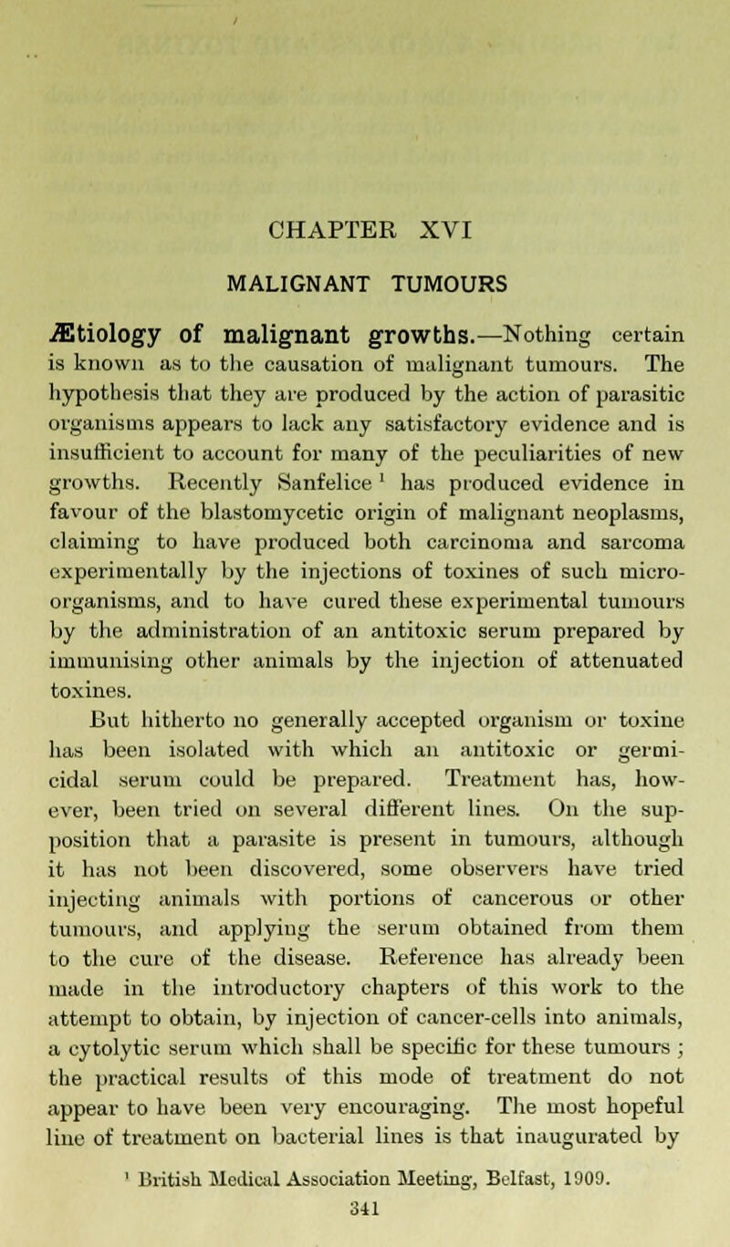 MALIGNANT TUMOURS Etiology Of malignant growths.—Nothing certain is known as to the causation of malignant tumours. The hypothesis that they are produced by the action of parasitic organisms appears to lack any satisfactory evidence and is insufficient to account for many of the peculiarities of new growths. Recently Sanfelice ' has produced evidence in favour of the blastomycetic origin of malignant neoplasms, claiming to have produced both carcinoma and sarcoma experimentally by the injections of toxines of such micro- organisms, and to have cured these experimental tumours by the administration of an antitoxic serum prepared by immunising other animals by the injection of attenuated toxines. But hitherto no generally accepted organism or toxine has been isolated with which an antitoxic or germi- cidal serum could be prepared. Treatment has, how- ever, been tried on several different lines. On the sup- position that a parasite is present in tumours, although it has not been discovered, some observers have tried injecting animals with portions of cancerous or other tumours, and applying the serum obtained from them to the cure of the disease. Reference has already been made in the introductory chapters of this work to the attempt to obtain, by injection of cancer-cells into animals, a cytolytic serum which shall be specific for these tumours ; the practical results of this mode of treatment do not appear to have been very encouraging. The most hopeful line of treatment on bacterial lines is that inaugurated by 1 British Medical Association Meeting, Belfast, 1909.