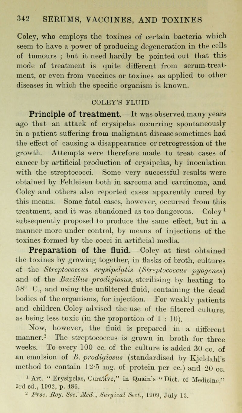 Coley, who employs the toxines of certain bacteria which seem to have a power of producing degeneration in the cells of tumours ; but it need hardly be pointed out that this mode of treatment is quite different from serum-treat- ment, or even from vaccines or toxines as applied to other diseases in which the specific organism is known. COLEY'S FLUID Principle of treatment.—It was observed many years ago that an attack of erysipelas occurring spontaneously in a patient suffering from malignant disease sometimes had the effect of causing a disappearance or retrogression of the growth. Attempts were therefore made to treat cases of cancer by artificial production of erysipelas, by inoculation with the streptococci. Some very successful results were obtained by Fehleisen both in sarcoma and carcinoma, and Coley and others also reported cases apparently cured by this means. Some fatal cases, however, occurred from this treatment, and it was abandoned as too dangerous. Coley ' .subsequently proposed to produce the same effect, but in a manner more under control, by means of injections of the toxines formed by the cocci in artificial media. Preparation Of the fluid.—Coley at first obtained the toxines by growing together, in flasks of broth, cultures of the Streptococcus erysipelatis (Streptococcus pyogenes) and of the Bacillus prodigiosus, sterilising by heating to 58° C, and using the untiltered fluid, containing the dead bodies of the organisms, for injection. For weakly patients and children Coley advised the use of the filtered culture, as being less toxic (in the proportion of 1 : 10). Now, however, the fluid is prepared in a different manner.3 The streptococcus is grown in broth for three weeks. To every 100 cc. of the culture is added 30 cc. of an emulsion of B. prodigiosus (standardised by Kjeldahl's method to contain 12-5 mg. of protein per cc.) and 20 cc. 1 Art.  Erysipelas, Curative, in Q,uain's Diet, of Medicine  3rd ed., 1902, p. 486. - Pr'oc. Roij. Hue. Med., Surgical Sect., 190U, July 13.