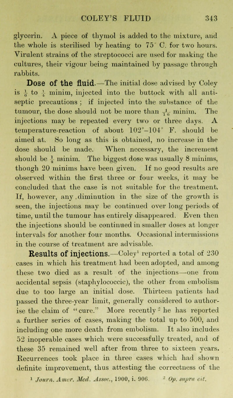 glycerin. A piece of thymol is added to the mixture, and the whole is sterilised by heating to 75' G. for two hours. Virulent strains of the streptococci are used for making the cultures, their vigour being maintained by passage through rabbits. Dose of the fluid.—The initial dose advised by Coley is J- to {: minim, injected into the buttock with all anti- septic precautions ; if injected into the substance of the tumour, the dose should not be more than J, minim. The injections may be repeated every two or three days. A temperature-reaction of about 102°-104° F. should be aimed at. So long as this is obtained, no increase in the dose should be made. When necessary, the increment should be J, minim. The biggest dose was usually 8 minims, though 20 minims have been given. If no good results are observed within the first three or four weeks, it may be concluded that the case is not suitable for the treatment. If, however, any diminution in the size of the growth is seen, the injections may be continued over long periods of time, until the tumour has entirely disappeared. Even then the injections should be continued in smaller doses at longer intervals for another four months. Occasional intermissions in the course of treatment are advisable. Results of injections.—Coley1 reported a total of 230 cases in which his treatment had been adopted, and among these two died as a result of the injections—one from accidental sepsis (staphylococcic), the other from embolism due to too large an initial dose. Thirteen patients had passed the three-year limit, generally considered to author- ise the claim of  cure. More recently - he has reported a further series of cases, making the total up to 500, and including one more death from embolism. It also includes 52 inoperable cases which were successfully treated, and of these 35 remained well after from three to sixteen years. Recurrences took place in three cases which had shown definite improvement, thus attesting the correctness of the 1 Journ. Amor. Med. Assoc., 1900, i. 90C. - Up. supra oit.