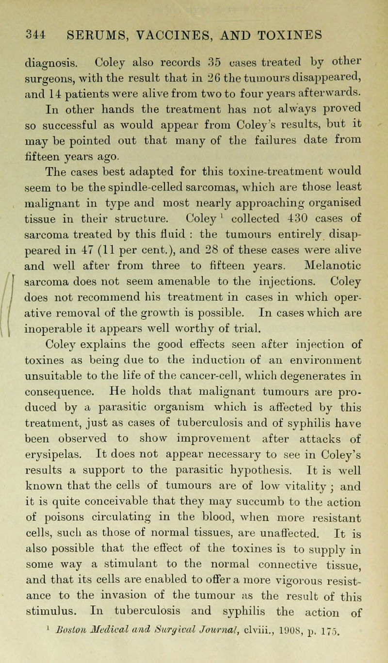 diagnosis. Coley also records 35 cases treated by other surgeons, with the result that in 26 the tumours disappeared, and 14 patients were alive from two to four years afterwards. In other hands the treatment has not always proved so successful as would appear from Coley's results, but it may be pointed out that many of the failures date from fifteen years ago. The cases best adapted for this toxine-treatment would seem to be the spindle-celled sarcomas, which are those least malignant in type and most nearly approaching organised tissue in their structure. Coley ' collected 430 cases of sarcoma treated by this fluid : the tumours entirely disap- peared in 47 (11 per cent.), and 28 of these cases were alive and well after from three to fifteen years. Melanotic sarcoma does not seem amenable to the injections. Coley does not recommend his treatment in cases in which oper- ative removal of the growth is possible. In cases which are inoperable it appears well worthy of trial. Colej' explains the good effects seen after injection of toxines as being due to the induction of an environment unsuitable to the life of the cancer-cell, which degenerates in consequence. He holds that malignant tumours are pro- duced by a parasitic organism which is affected by this treatment, just as cases of tuberculosis and of syphilis have been observed to show improvement after attacks of erysipelas. It does not appear necessary to see in Coley's results a support to the parasitic hypothesis. It is well known that the cells of tumours are of low vitality ; and it is quite conceivable that they may succumb to the action of poisons circulating in the blood, when more resistant cells, such as those of normal tissues, are unaffected. It is also possible that the effect of the toxines is to supply in some way a stimulant to the normal connective tissue, and that its cells are enabled to offer a more vigorous resist- ance to the invasion of the tumour as the result of this stimulus. In tuberculosis and syphilis the action of 1 Boston Medical and Surgical Journal, clviii., l'JUS, p. 175,