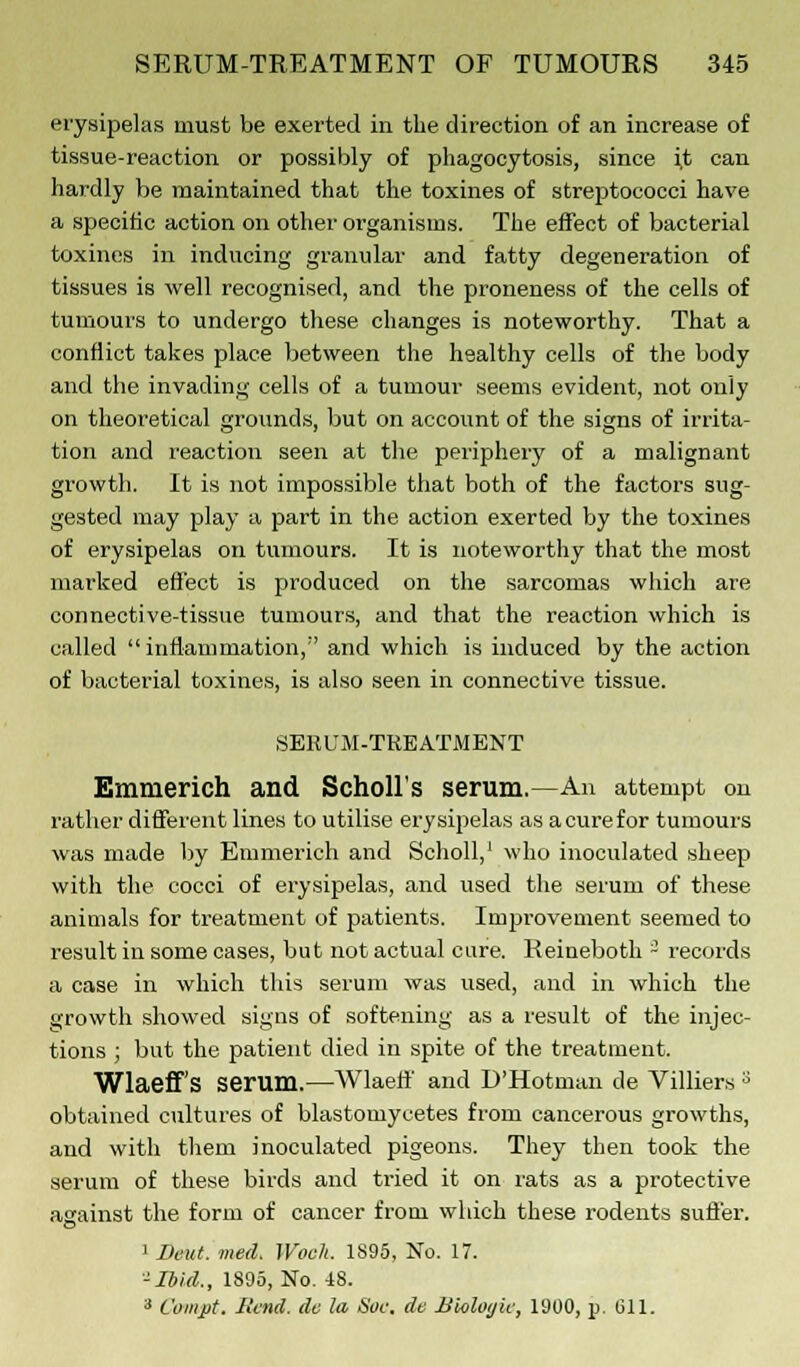 erysipelas must be exerted in the direction of an increase of tissue-reaction or possibly of phagocytosis, since it can hardly be maintained that the toxines of streptococci have a specific action on other organisms. The effect of bacterial toxines in inducing granular and fatty degeneration of tissues is well recognised, and the proneness of the cells of tumours to undergo these changes is noteworthy. That a conflict takes place between the healthy cells of the body and the invading cells of a tumour seems evident, not only on theoretical grounds, but on account of the signs of irrita- tion and reaction seen at the periphery of a malignant growth. It is not impossible that both of the factors sug- gested may play a part in the action exerted by the toxines of erysipelas on tumours. It is noteworthy that the most marked effect is produced on the sarcomas which are connective-tissue tumours, and that the reaction which is called inflammation,'' and which is induced by the action of bacterial toxines, is also seen in connective tissue. SERUM-TREATMENT Emmerich and Scholl's serum.—An attempt on rather different lines to utilise erysipelas as a cure for tumours was made by Emmerich and Scholl,1 who inoculated sheep with the cocci of erysipelas, and used the serum of these animals for treatment of patients. Improvement seemed to result in some cases, but not actual cure. Reineboth - records a case in which this serum was used, and in which the growth showed signs of softening as a result of the injec- tions ; but the patient died in spite of the treatment. Wlaeff's serum.—Wlaelf and D'Hotman de Villiers 3 obtained cultures of blastomycetes from cancerous growths, and with them inoculated pigeons. They then took the serum of these birds and tried it on rats as a protective against the form of cancer from which these rodents suffer. o 1 Dent. ined. Wocli. 1S95, No. 17. -Ibid., 1895, No. 48. 3 Compt, Mend, de la Soe. de Bholoijie, 1900, p. Gil.