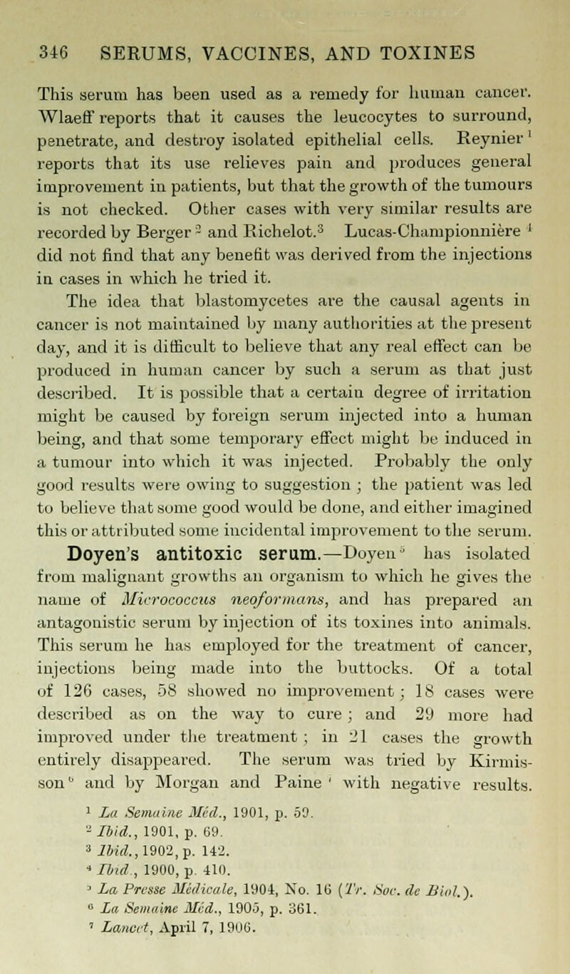 This serum has been used as a remedy for human cancer. Wlaeff reports that it causes the leucocytes to surround, penetrate, and destroy isolated epithelial cells. Reynier ' reports that its use relieves pain and produces general improvement in patients, but that the growth of the tumours is not checked. Other cases with very similar results are recorded by Berger3 and Richelot.3 Lucas-Championniere ' did not find that any benefit was derived from the injections in cases in which he tried it. The idea that blastomycetes are the causal agents in cancer is not maintained by many authorities at the present day, and it is difficult to believe that any real effect can be produced in human cancer by such a serum as that just described. It is possible that a certain degree of irritation might be caused by foreign serum injected into a human being, and that some temporary effect might be induced in a tumour into which it was injected. Probably the only good results were owing to suggestion ; the patient was led to believe that some good would be done, and either imagined this or attributed some incidental improvement to the serum. Doyen's antitoxic serum.—Doyen1' has isolated from malignant growths an organism to which he gives the name of Micrococcus neqformans, and has prepared an antagonistic serum by injection of its toxines into animals. This serum he has employed for the treatment of cancer, injections being made into the buttocks. Of a total of 126 cases, 58 showed no improvement; IS cases were described as on the way to cure ; and 29 more had improved under the treatment ; in 21 cases the growth entirely disappeared. The serum was tried by Kirmis- son and by Morgan and Paine ' with negative results. 1 La Semaine Med., 1901, p. 50. 2 Ibid., 1901, p. 69. 3 7iW.,1902,p. 142. 4 Ibid , 1900, p. 410. 3 La Presse Medicate, 1904, No. 1(5 (Tr. Sac. de Biol.). 0 La Semaine Med., 190j, p. 361. ' Lancet, April 7, 1906.