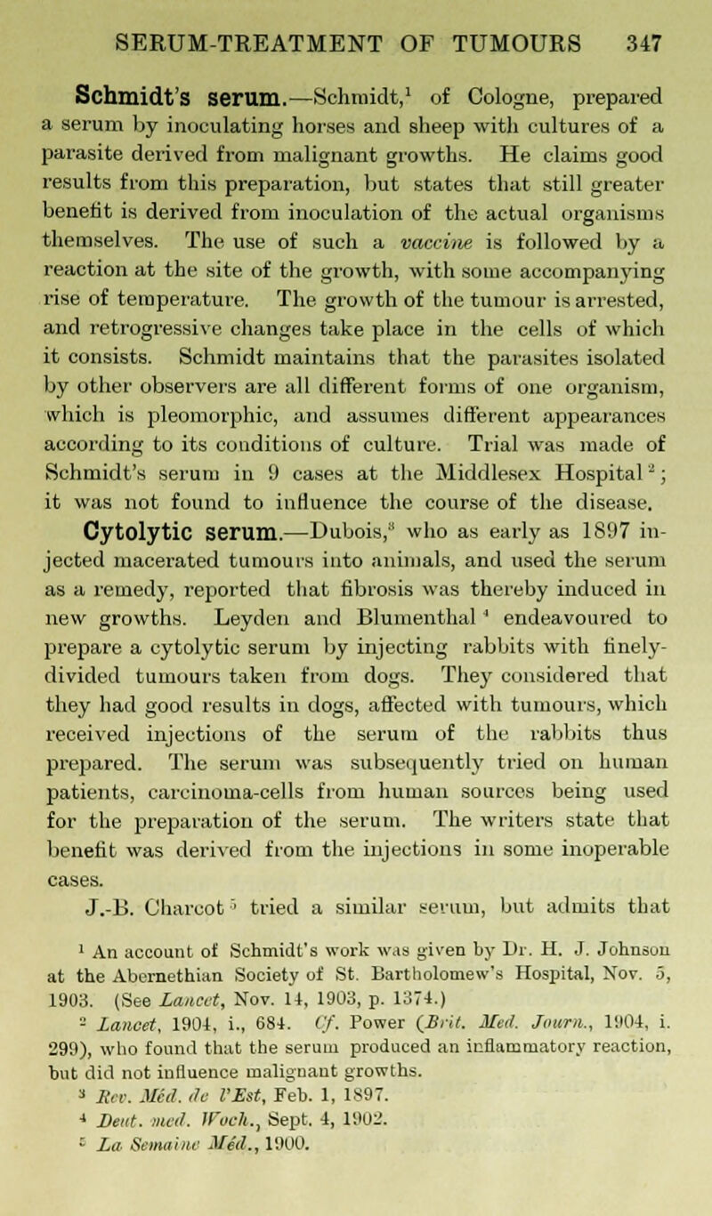 Schmidt's Serum.—Schmidt,1 of Cologne, prepared a serum by inoculating horses and sheep with cultures of a parasite derived from malignant growths. He claims good results from this preparation, but states that still greater benefit is derived from inoculation of the actual organisms themselves. The use of such a vaccine is followed by a reaction at the site of the growth, with some accompanying rise of temperature. The. growth of the tumour is arrested, and retrogressive changes take place in the cells of which it consists. Schmidt maintains that the parasites isolated by other observers are all different forms of one organism, which is pleomorphic, and assumes different appearances according to its conditions of culture. Trial was made of Schmidt's serum in 9 cases at the Middlesex Hospital2; it was not found to influence the course of the disease. Cytolytic serum.—Dubois, who as early as 1897 in- jected macerated tumours into animals, and used the serum as a remedy, reported that fibrosis was thereby induced in new growths. Leyden and Blumenthal 4 endeavoured to prepare a cytolytic serum by injecting rabbits with finely- divided tumours taken from dogs. They considered that they had good results in dogs, affected with tumours, which received injections of the serum of the rabbits thus prepared. The serum was subsequently tried on human patients, carcinoma-cells from human sources being used for the preparation of the serum. The writers state that benefit was derived from the injections in some inoperable cases. J.-B. Charcot' tried a similar serum, but admits that 1 An account of Schmidt's work was given by Dr. H. J. Johnson at the Abemethian Society of St. Bartholomew's Hospital, Nov. 5, 1903. (See Lancet, Nov. 14, 1903, p. 1374.) - lancet, 1904, i., 684. (.'/'. Power (Brit. Med. Journ., 1904, i. 299), who found that the serum produced an inflammatory reaction, but did not inlluence maliguant growths. 3 Sev. Med. do I'Est, Feb. 1, 1897. ■> Dent. mcd. Wuck.^ Sept. 4, 1901'. 1 La Semaine Med., 1900.