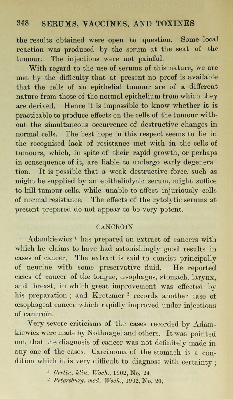the results obtained were open to question. Some local reaction was produced by the serum at the seat of the tumour. The injections were not painful. With regard to the use of serums of this nature, we are met by the difficulty that at present no proof is available that the cells of an epithelial tumour are of a different nature from those of the normal epithelium from which they are derived. Hence it is impossible to know whether it is practicable to produce effects on the cells of the tumour with- out the simultaneous occurrence of destructive changes in normal cells. The best hope in this respect seems to lie in the recognised lack of resistance met with in the cells of tumours, which, in spite of their rapid growth, or perhaps in consequence of it, are liable to undergo early degenera- tion. It is possible that a weak destructive force, such as might be supplied by an epitheliolytic serum, might suffice to kill tumour-cells, while unable to affect injuriously cells of normal resistance. The effects of the cytolytic serums at present prepared do not appear to be very potent. CANCROIN Adamkiewicz * has prepared an extract of cancers with which he claims to have had astonishingly good results in cases of cancer. The extract is said to consist principally of neurine with some preservative fluid. He reported cases of cancer of the tongue, cesophagus, stomach, larynx, and breast, in which great improvement was effected by his preparation ; and Kretzmer 3 records another case of oesophageal cancer which rapidly improved under injections of cancroin. Very severe criticisms of the cases recorded by Adam- kiewicz were made by Nothnagel and others. It was pointed out that the diagnosis of cancer was not definitely made in any one of the cases. Carcinoma of the stomach is a con- dition which it is very difficult to diagnose with certainty; 1 Berlin, klin. Woch., 1902, No. 24. - Petersburg, vied. Woch., 1902, No. 20.