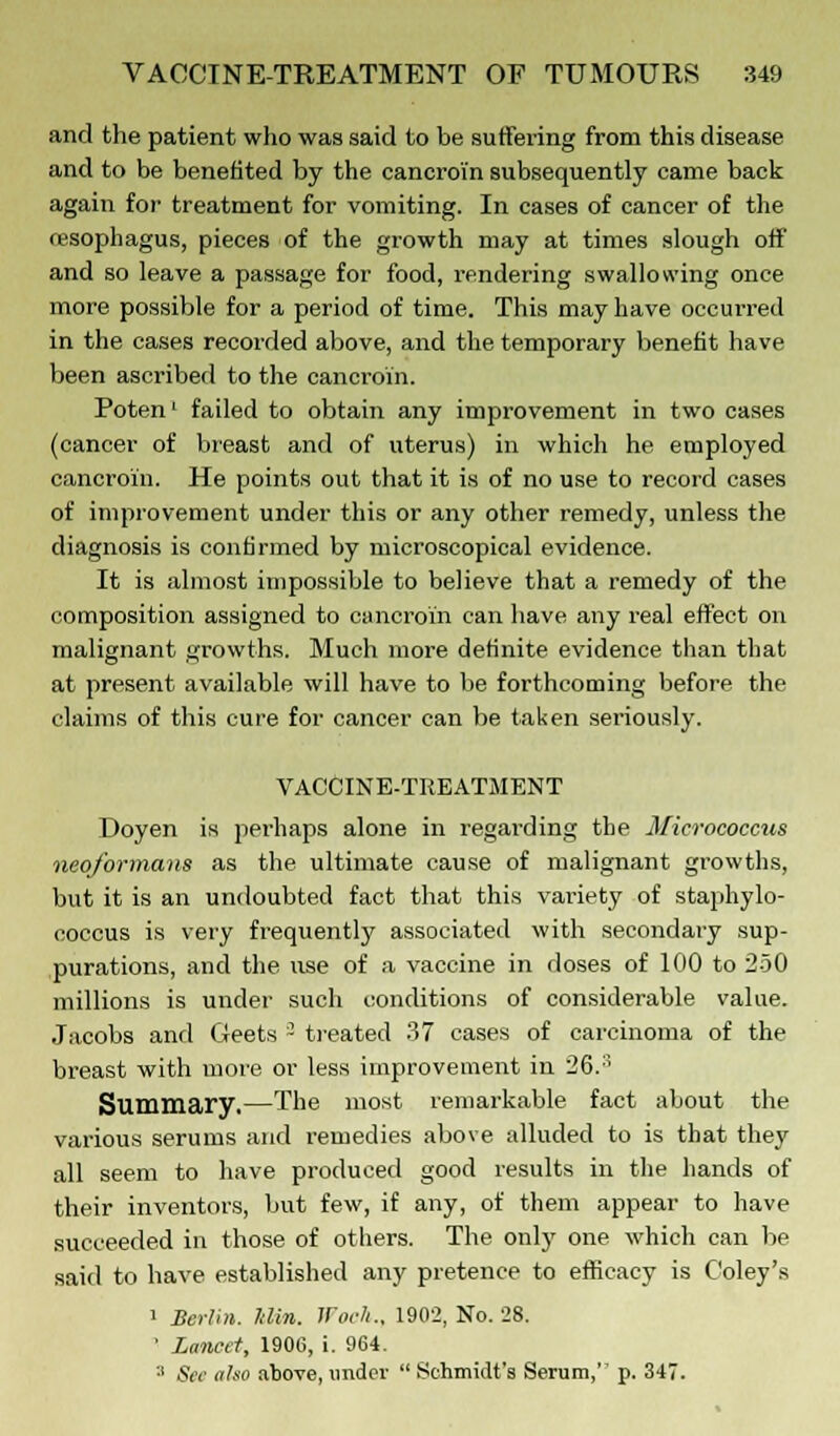 and the patient who was said to be suffering from this disease and to be benefited by the cancroi'n subsequently came back again for treatment for vomiting. In cases of cancer of the fesophagus, pieces of the growth may at times slough off and so leave a passage for food, rendering swallowing once more possible for a period of time. This may have occurred in the cases recorded above, and the temporary benefit have been ascribed to the cancroi'n. Poten' failed to obtain any improvement in two cases (cancer of breast and of uterus) in which he employed cancroi'n. He points out that it is of no use to record cases of improvement under this or any other remedy, unless the diagnosis is confirmed by microscopical evidence. It is almost impossible to believe that a remedy of the composition assigned to cancroin can have any real effect on malignant growths. Much more definite evidence than that at present available will have to be forthcoming before the claims of this cure for cancer can be taken seriously. VACCINE-TREATMENT Doyen is perhaps alone in regarding the Micrococcus neoformans as the ultimate cause of malignant growths, but it is an undoubted fact that this variety of staphylo- coccus is very frequently associated with secondary sup- purations, and the use of a vaccine in doses of 100 to 250 millions is under such conditions of considerable value. Jacobs and Geets 3 treated 37 cases of carcinoma of the breast with more or less improvement in 26.:; Summary.—The most remarkable fact about the various serums and remedies above alluded to is that they all seem to have produced good results in the hands of their inventors, but few, if any, of them appear to have succeeded in those of others. The only one which can be said to have established any pretence to efficacy is Coley's i Berlin, ldin. Woch., 1902, No. 28. 1 Lancet, 1906, i. 964. 3 See also above, under  Schmidt's Serum, p. 347.