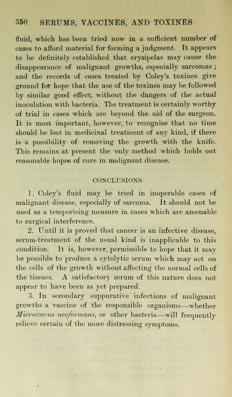 fluid, which has been tried now in a sufficient number of cases to afford material for forming a judgment. It appears to be definitely established that erysipelas may cause the disappearance of malignant growths, especially sarcomas ; and the records of cases treated by Coley's toxines give ground for hope that the use of the toxines may be followed by similar good effect, without the dangers of the actual inoculation with bacteria. The treatment is certainly worthy of trial in cases which are beyond the aid of the surgeon. It is most important, however, to recognise that no time should be lost in medicinal treatment of any kind, if there is a possibility of removing the growth with the knife. This remains at present the only method which holds out reasonable hopes of cure in malignant disease. CONCLUSIONS 1. Coley's fluid may be tried in inoperable cases of malignant disease, especially of sarcoma. It should not be used as a temporising measure in cases which are amenable to surgical interference. 2. Until it is proved that cancer is an infective disease, serum-treatment of the usual kind is inapplicable to this condition. It is, however, permissible to hope that it may be possible to produce a cytolytic serum which may act on the cells of the growth without affecting the normal cells of the tissues. A satisfactory serum of this nature does not appear to have been as yet prepared. 3. In secondary suppurative infections of malignant growths a vaccine of the responsible organisms—whether Micrococcus neoformans, or other bacteria—will frequently relieve certain of the more distressing symptoms.