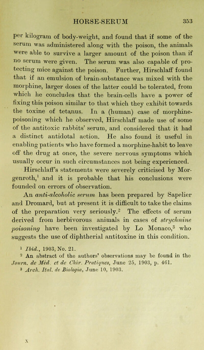 pec kilogram of body-weight, and found that if some of the serum was administered along with the poison, the animals were able to survive a larger amount of the poison than if no serum were given. The serum was also capable of pro- tecting mice against the poison. Further, Hirschlaff found that if an emulsion of brain-substance was mixed with the morphine, larger doses of the latter could be tolerated, from which he concludes that the brain-cells have a power of fixing this poison similar to that which they exhibit towards the toxine of tetanus. In a (human) case of nioiphine- poisoning which he observed, Hirschlaff made use of some of the antitoxic rabbits' serum, and considered that it had a distinct antidotal action. He also found it useful in enabling patients who have formed a morphine-habit to leave off the drug at once, the severe nervous symptoms which usually occur in such circumstances not being experienced. Hirschlaff's statements were severely criticised by Mor- genroth,1 and it is probable that his conclusions were founded on errors of observation. An anti-alcoholic serum has been prepared by Sapelier and Dromard, but at present it is difficult to take the claims of the preparation very seriously.2 The effects of serum derived from herbivorous animals in cases of strychnine poisoning have been investigated by Lo Monaco,3 who suggests the use of diphtherial antitoxine in this condition. 1 Ibid., 1903, No. 21. - An abstract of the authors' observations may be found in the Jowrn. (le Med. et de Chir. Pratiques, June 25, 1903, p. 4C1. 3 Arch. Ital. de Biologia, June 10, 1903.