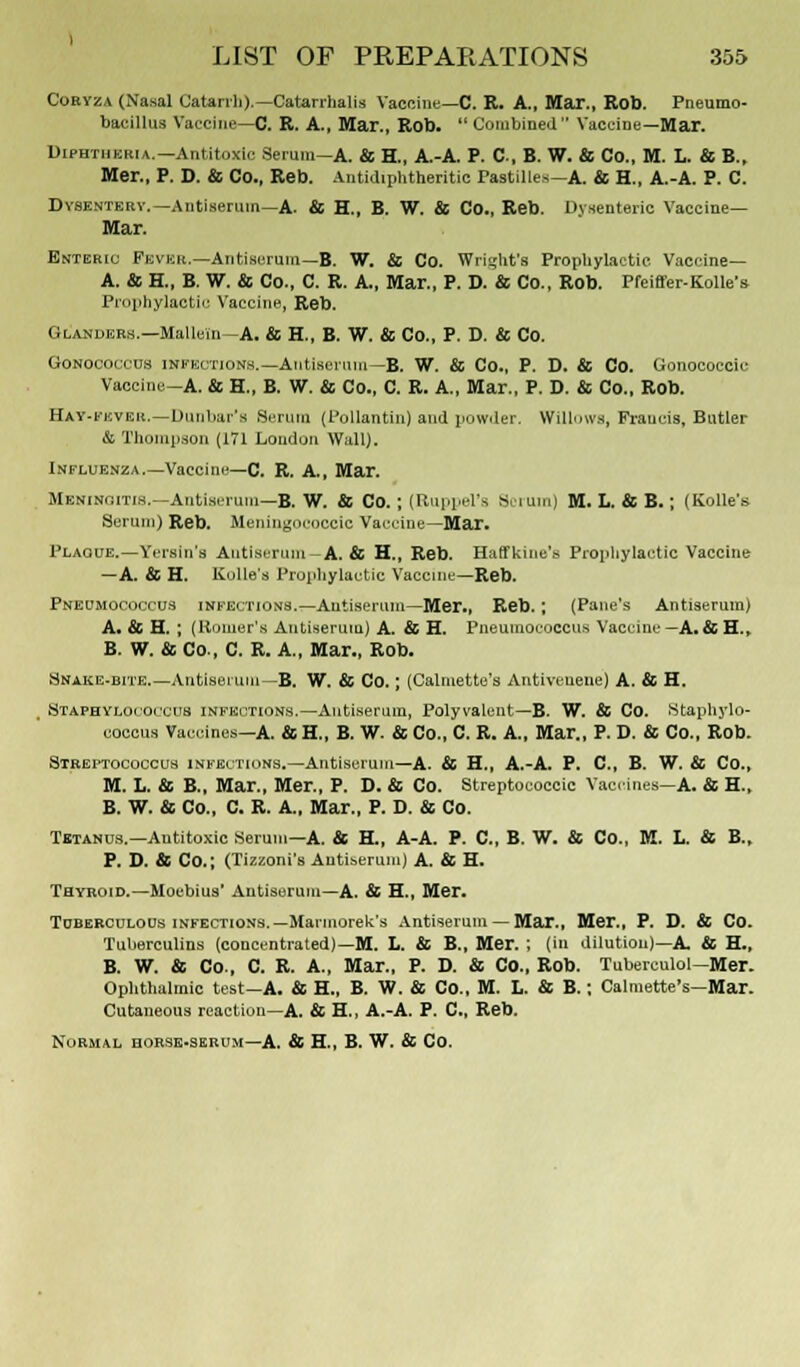 Coryza (Nasal Catarrh).—Catarrhalis Vaccine—C. R. A., Mar., Rob. Pneumo- baeillus Vaccine—C. R. A., Mar., Rob.  Combined Vaccine—Mar. Diphtheria.—Antitoxic Serum—A. & H., A.-A. P. C, B. W. & Co., M. L. & B., Mer., P. D. & Co., Reb. Antidiphtheritic Pastilles—A. & H., A.-A. P. C. Dysentery.—Antiserum—A. & H., B. W. & Co., Reb. Dysenteric Vaccine- Mar. Dhterio Fevkh.—Antiserum—B. W. & Co. Wright's Prophylactic Vaccine— A. & H„ B. W. & Co., C. R. A, Mar., P. D. & Co., Rob. Pfeiffer-Kolle's Prophylactic Vaccine, Reb. Glanders.—Mallein—A. & H., B. W. & Co., P. D. & Co. Gonococcus infections.—Antiserum—B. W. & Co., P. D. & Co. Gonococcic Vaccine-A. & H„ B. W. & Co., C. R. A., Mar., P. D. & Co., Rob. Hay-fever.—Dunbar's Scrum (Pollantin) and powder. Willows, Frauds, Butler & Thompson (171 Loudon Wall). Influenza.—Vaccine—C. R. A., Mar. Meningitis.—Antiserum—B. W. & Co.; (Ruppel's Scrum) M. L. & B.; (Kolle's Serum) Reb. Meningococcus Vaccine—Mar. Plague.—Serein's Antiserum—A. & H., Reb. Haffkine's Prophylactic Vaccine —A. & H. Kolle's Prophylactic Vaccine—Reb. Pneumococcus infections.—Antiserum—Mer., Reb. ; (Pane's Antiserum) A. & H. ; (Homer's Antiserum) A. & H. Pneumococcus Vaccine—A.&H., B. W. & Co., C. R. A., Mar., Rob. Snake-bite.—Antiserum—B. W. & Co.; (Calmette's Antivcuene) A. & H. t Staphylococcus infections.—Antiserum, Polyvalent—B. W. & Co. Staphylo- coccus Vaccines—A. & H., B. W. & Co., C. R. A, Mar., P. D. & Co., Rob. Streptococcus infections.—Antiserum—A. & H., A.-A. P. C, B. W. & Co., M. L. & B., Mar., Mer., P. D. & Co. Streptococcic Vaccines—A. & H., B. W. & Co., C. R. A., Mar., P. D. & Co. Tetanus.—Autitoxic Serum—A. & H., A-A. P. C, B. W. & Co., M. L. & B., P. D. & Co.; (Tizzoni's Antiserum) A. & H. Thyroid.—Moebius' Antiserum—A. & H., Mer. Tuberculous infections.—Marmorek's Antiserum — Mar., Mer., P. D. & Co. Tuberculins (concentrated)—M. L. & B., Mer. ; (in dilution)—A & H., B. W. & Co., C. R. A., Mar., P. D. & Co., Rob. Tuberculol—Mer. Ophthalmic test—A. & H., B. W. & Co., M. L. & B.: Calmette's—Mar. Cutaneous reaction—A. & H., A.-A. P. C, Reb. Normal horse-ssrum— A. & H., B. W. & Co.