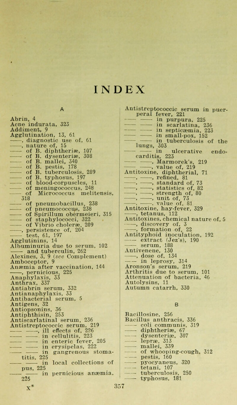 INDEX Abrin, 4 Acne indurata, 323 Addiment, 9 Agglutination, 13, 61 , diagnostic use of, 61 , nature of, 15 of B. diphtheria;, 107 of B. dysenterise, 308 of B. mallei, 340 - of B. pestis, 178 of B. tuberculosis, 289 of B. typhosus, 197 of blood-corpuscles, 11 of meningococcus, 248 of Micrococcus melitensis, 318 of pneumobacillus, 238 of pneumococcus, 238 of Spirillum obermeieri, 315 of staphylococci, 322 of Vibrio cholera?, 209 , persistence of, 204 test. 61, 197 Agglutinins, 14 Albuminuria due to serum. 102 and tuberculin, 262 Alexines, 3. 9 (sec Complement) Amboceptor, 9 Anaemia after vaccination, 144 , pernicious, 225 Anaphylaxis. 33 Anthrax, 337 Antiabrin serum, 332 Antianaphylaxis, 33 Antibacterial serum, 5 Antigens. 32 Antiopsonins, 36 Antiphthisin, 253 Antiscarlatinal serum. 236 Antistreptococcic serum, 219 , ill effects of, 226 in cellulitis. 223 in enteric fever. 205 in erysipelas, 222 in gangrenous stoma- titis. 225 in local collections of pus. 225 in pernicious anfeniia. 225 Antistreptococcic serum in puer- peral fever, 221 in purpura, 225 in scarlatina, 236 in septicaemia, 223 in small-pox, 152 in tuberculosis of the lungs, 303 in ulcerative endo- carditis, 223 , Marmorek's. 219 . value of, 219 Antitoxine, diphtherial, 71 , , refined. 81 , , standard of, 73 , . statistics of, 82 —. , strength of, 80 , . unit of, 73 . . value of, 81 Antitoxine, hay-fever, 329 , tetanus, 112 Antitoxines, chemical nature of, 5 , discovery of, 3 , formation of, 22 Antityphoid inoculation, 192 extract fJez's), 190 serum, 188 Antivenene, 130 , dose of, 134 in leprosy, 314 Aronson's serum, 219 Arthritis due to serum, 101 Attenuation of bacteria, 46 Autolysins. 11 Autumn catarrh, 330 B Bacillosine, 256 Bacillus anthracis, 336 coli communis. 319 diphtherias, 67 dysenteriae, 307 lepra?. 313 mallei. 339 of whooping-cough. 312 pestis, 160 pyocyaneus, 320 tetani, 107 tuberculosis, 250 typhosus, 181