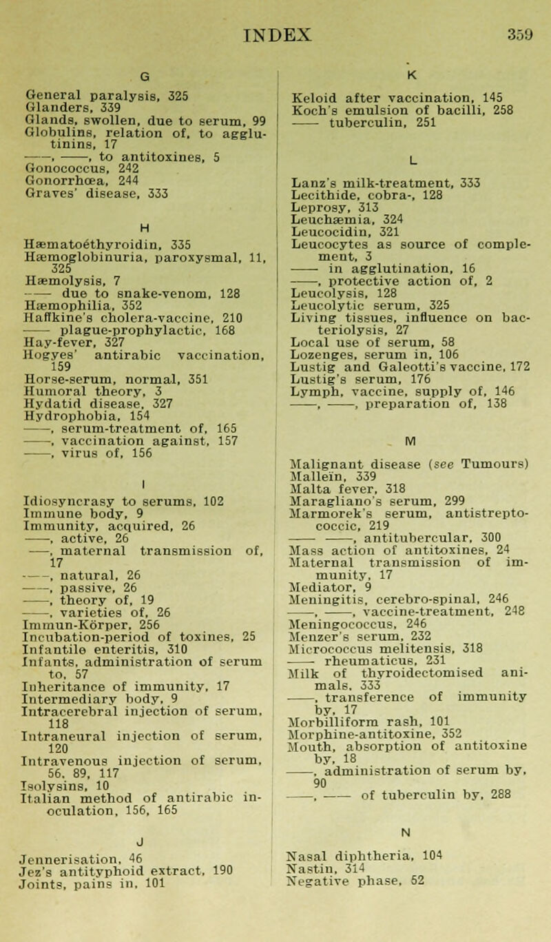 General paralysis, 325 Glanders, 339 Glands, swollen, due to serum, 99 Globulins, relation of. to agglu- tinins, 17 , ■ to antitoxines, 5 Gonococeus, 242 Gonorrhoea, 244 Graves' disease, 333 H Haemato^thyroidin, 335 Hemoglobinuria, paroxysmal, 11, 325 Haemolysis, 7 due to snake-venom, 128 Haemophilia, 352 Haffkine's cholera-vaccine, 210 plague-prophylactic, 168 Hay-fever, 327 Hogyes' antirabic vaccination, 159 Horse-serum, normal, 351 Humoral theory, 3 Hydatid disease, 327 Hydrophobia, 154 . serum-treatment of. 165 . vaccination against, 157 . virus of, 156 I Idiosyncrasy to serums, 102 Immune body, 9 Immunity, acquired, 26 , active, 26 —, maternal transmission of, 17 . natural, 26 , passive, 26 . theory of, 19 , varieties of, 26 Immun-Korper, 256 Incubation-period of toxines, 25 Infantile enteritis, 310 Infants, administration of serum to, 57 Inheritance of immunity, 17 Intermediary body, 9 Intracerebral injection of serum. 118 Intraneural injection of serum. 120 Intravenous injection of serum, 56. 89, 117 Isolysins, 10 Italian method of antirabic in- oculation, 156, 165 Jennerisation. 46 Jez's antityphoid extract, 190 Joints, pains in, 101 K Keloid after vaccination, 145 Koch's emulsion of bacilli, 258 tuberculin, 251 Lanz's milk-treatment, 333 Lecithide, cobra-, 128 Leprosy, 313 Leuchaemia, 324 Leucocidin, 321 Leucocytes as source of comple- ment, 3 ■ in agglutination, 16 , protective action of, 2 Leucolysis, 128 Leucolytic serum, 325 Living tissues, influence on bac- teriolysis, 27 Local use of serum, 58 Lozenges, serum in, 106 Lustig and Galeotti's vaccine, 172 Lustig's serum, 176 Lymph, vaccine, supply of, 146 , , preparation of, 138 M Malignant disease (see Tumours) Mallein, 339 Malta fever, 318 Maragliauo's serum, 299 Marmorek's serum, antistrepto- coccic, 219 , antitubercular, 300 Mass action of antitoxines, 24 Maternal transmission of im- munity, 17 Mediator. 9 Meningitis, cerebro-spinal, 246 , , vaccine-treatment, 248 Meningococcus, 246 Menzer's serum, 232 Micrococcus melitensis. 318 rheum aticus, 231 Milk of thyroidectomised ani- mals. 333 , transference of immunity by. 17 Morbilliform rash, 101 Movphine-antitoxine, 352 Mouth, absorption of antitoxine by, 18 . administration of serum by. 90 , of tuberculin by. 288 N Nasal diphtheria, 104 Nastin, 314 Negative phase, 52