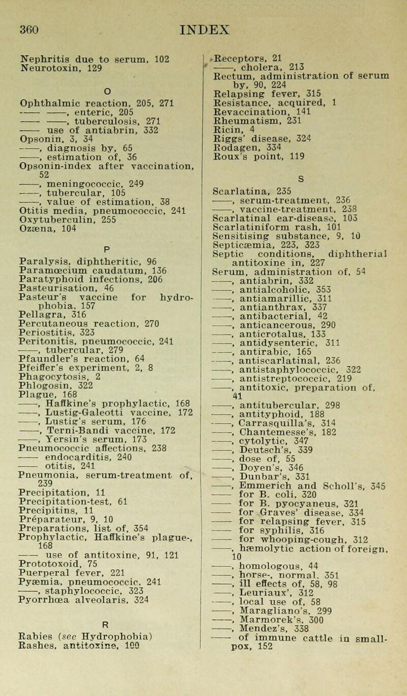 Nephritis due to serum, 102 Neurotoxin, 129 Ophthalmic reaction, 205, 271 , enteric, 205 , tuberculosis, 271 use of antiabrin, 332 Opsonin. 3, 34 , diagnosis by, 65 , estimation of, 36 Opsonin-index after vaccination, 52 , meningococci, 249 , tubercular, 105 , value of estimation, 38 Otitis media, pneumococcic, 241 Oxytuberculin, 255 Ozsena, 104 Paralysis, diphtheritic, 96 Paramcecium caudatum, 136 Paratyphoid infections, 206 Pasteurisation, 46 Pasteur's vaccine for hydro- phobia. 157 Pellagra, 316 Percutaneous reaction, 270 Periostitis. 323 Peritonitis, pneumococcic. 241 . tubercular. 279 Pfaundler's reaction, 64 Pfeiffer's experiment. 2, 8 Phagocytosis, 2 Phlogosin, 322 Plague, 168 , Haffkine's prophylactic. 168 . Lustig-Galeotti vaccine, 172 . Lustig's serum, 176 , Terni-Bandi vaccine, 172 , Yersin's serum, 173 Pneumococcic affections, 238 endocarditis, 240 otitis, 241 Pneumonia, serum-treatment of, 239 Precipitation, 11 Precipitation-test, 61 Precipitins. 11 Preparateur. 9. 10 Preparations, list of, 354 Prophylactic. Haffkine's plague-, 168 use of antitoxine, 91. 121 Prototoxoid. 75 Puerperal fever, 221 Pyaemia, pneumococcic. 241 , staphylococcic. 323 Pyorrhoea alveolaris. 324 Rabies (sec Hydrophobia) Bashes, antitoxine. 100 ■ Receptors. 21 , cholera. 213 Rectum, administration of serum by. 90. 224 Relapsing fever, 315 Resistance, acquired, 1 Revaccination, 141 Rheumatism, 231 Ricin, 4 Riggs' disease, 324 Rodagen, 334 Roux's point, 119 Scarlatina, 235 , serum-treatment. 236 , vaccine-treatment. 238 Scarlatinal ear-disease. 103 Scarlatiniform rash. 101 Sensitising substance, 9, 10 Septicaemia, 223, 323 Septic conditions, diphtherial antitoxine in, 227 Serum, administration of, 54 , antiabrin, 332 , antialcoholic, 353 , antiamarillic, 311 , antianthrax, 337 , antibacterial, 42 , anticancerous, 290 , anticrotalus, 133 , antidysenteric, 311 , antirabic, 165 , antiscarlatinal, 236 , antistaphylococcic, 322 , antistreptococcic, 219 , antitoxic, preparation of, 41 , antitubercular, 298 , antityphoid, 188 , Carrasquilla's. 314 , Chantemesse's, 182 , cytolytic, 347 , Deutaeh's. 339 , dose of, 55 , Doyen's, 346 , Dunbar's, 331 , Emmerich and Scholl's, 345 for B. coli, 320 for B. pyocyaneus, 321 for Graves' disease, 334 for relapsing fever, 315 for syphilis. 316 for whooping-cough, 312 , hemolytic action of foreign, 10 , homologous, 44 , horse-, normal. 351 . ill effects of, 58, 98 . Leuriaux', 312 , local use of, 58 , Maragliano's. 299 , Marmorek's. 300 , Mendez's. 338 of immune cattle in small- pox, 152