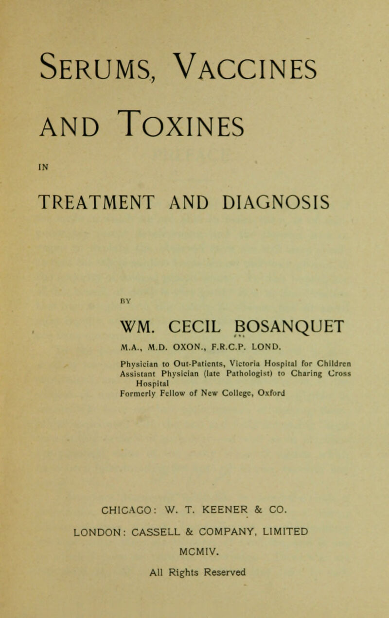 Serums, Vaccines and Toxines IN TREATMENT AND DIAGNOSIS WM. CECIL BOSANQUET M.A., M.D. OXON., F.R.C.P. LOND. Physician 10 Out-Paticnts, Victoria Hospital for Children Assistant Physician (late Pathologist) to Charing Cross Hospital Formerly Fellow of New College, OxforJ CHICAGO: W. T. KEENER & CO. LONDON: CASSELL & COMPANY, LIMITED MCMIV. All Rights Reserved