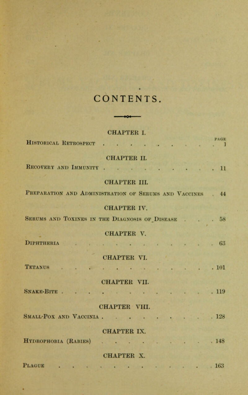 CONTENTS CHAI'TEK I. MID HlSTOBlOAl KSTBOBPBOT ] OHAPTEB II. BbOOVBBT ami Immii.mtv ... ... .11 CHAl'TKK III. PREPARATION ANIi AiiMIXInTKAtiun i BESOMS AM. VAOOtMBS II CHAI'TEK IV. Bebums ami TnxINKS in tmk Diagnosis I 1>I-I uu CHAI'TEK V. Dll'HTIIKKIA . . S3 OHAPTEB VI. Tetanus . ioi CHAPTEK Vlt Snakk-Uite .... ,118 CHAPTEK VHI. Skall-Fox ami Vaooinia . lL'S CHAPTER IX. Htbbofhobla (Babies) ... .... 148 OHAPTEB X. PLAO0I . . . 163