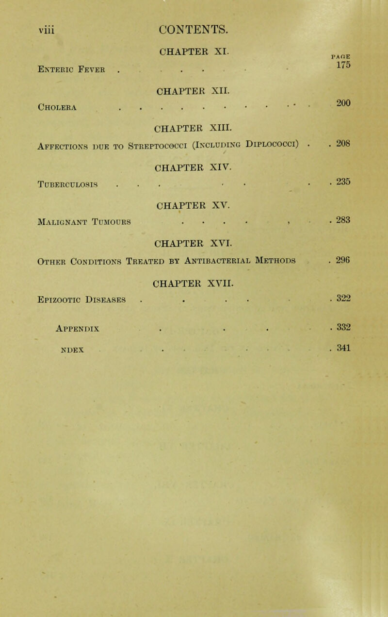 CHAPTER XI. Enteric Fever . ... CHAPTER XII. Cholera PAOE 175 200 CHAPTER XIII. Affections due to Streptococci (Including Diplococci) . . 208 CHAPTER XIV. Tuberculosis ... ■ • • 235 CHAPTER XV. Malignant Tumours .... , . 283 CHAPTER XVI. Other Conditions Treated by Antibacterial Methods . 296 CHAPTER XVII. Epizootic Diseases .... . 322 Appendix . . . • 332 NDEX 341