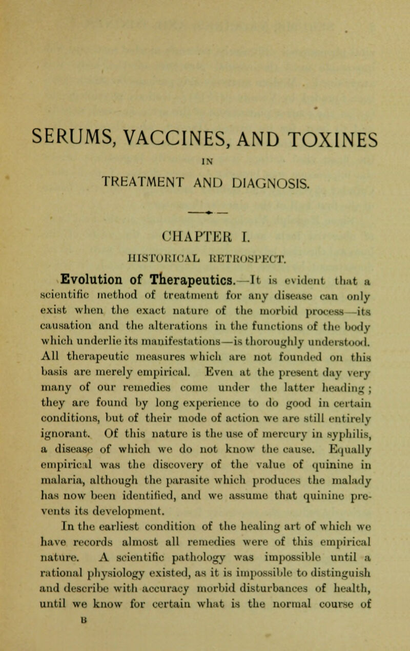 SERUMS, VACCINES, AND TOXINES IN TREATMENT AND DIAGNOSIS. CHAPTER I. HISTORICAL RETROSPECT. Evolution of Therapeutics.—It is evident that a scientific method of treatment for any disease can only exist when the exact nature of the morbid process its causation and the alterations in the functions of the l><><I\- whioh underlie its manifestations—is thoroughly understood. All therapeutic measures which are not founded on this basis are merely empirical. Even at the present day rery many of our remedies conic under the latter heading ; they are found by long experience to do good in certain conditions, but of their mode of action we arc still entirely ignorant. Of this nature is the use of mercury in syphilis, a disease of which we do not know the cause. Equally empirical was the discovery of the value of (piinine in malaria, although the parasite which produces the malady has now been identified, and we assume that quinine pre- vents its development. In the earliest condition of the healing art of which we have records almost all remedies were of this empirical nature. A scientific pathology was impossible until a rational physiology existed, as it is impossible to distinguish and describe with accuracy morbid disturbances of health, until we know for certain what is the normal course of u