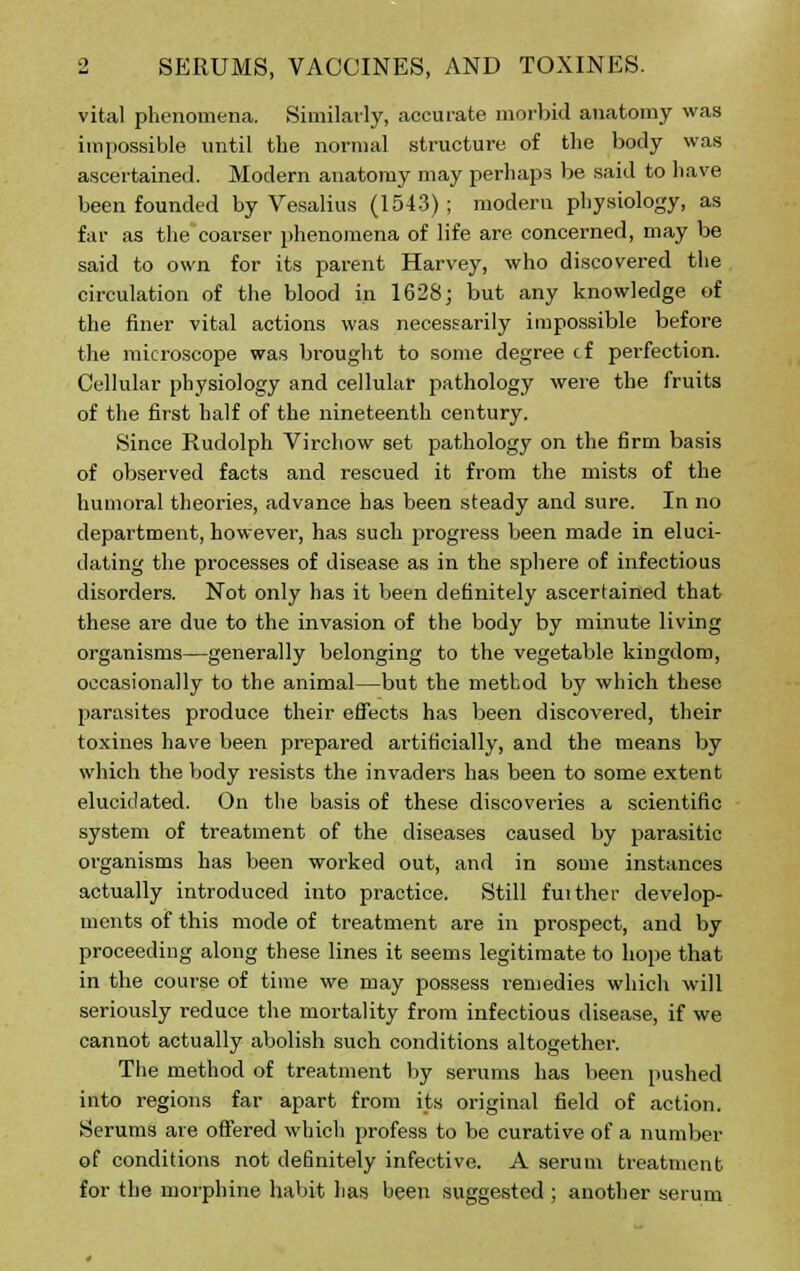 vital phenomena. Similarly, accurate morbid anatomy was impossible until the normal structure of the body was ascertained. Modern anatomy may perhaps be said to have been founded by Vesalius (1543) ; modern physiology, as far as the coarser phenomena of life are concerned, may be said to own for its parent Harvey, who discovered the circulation of the blood in 1628; but any knowledge of the finer vital actions was necessarily impossible before the microscope was brought to some degree cf perfection. Cellular physiology and cellular pathology were the fruits of the first half of the nineteenth century. Since Rudolph Virchow set pathology on the firm basis of observed facts and rescued it from the mists of the humoral theories, advance has been steady and sure. In no department, however, has such progress been made in eluci- dating the processes of disease as in the sphere of infectious disorders. Not only has it been definitely ascertained that these are due to the invasion of the body by minute living organisms—generally belonging to the vegetable kingdom, occasionally to the animal—but the method by which these parasites produce their effects has been discovered, their toxines have been prepared artificially, and the means by which the body resists the invaders has been to some extent elucidated. On the basis of these discoveries a scientific system of treatment of the diseases caused by parasitic organisms has been worked out, and in some instances actually introduced into practice. Still fuither develop- ments of this mode of treatment are in prospect, and by proceeding along these lines it seems legitimate to hope that in the course of time we may possess remedies which will seriously reduce the mortality from infectious disease, if we cannot actually abolish such conditions altogether. The method of treatment by serums has been pushed into regions far apart from its original field of action. Serums are offered which profess to be curative of a number of conditions not definitely infective. A serum treatment for the morphine habit lias been suggested ; another serum