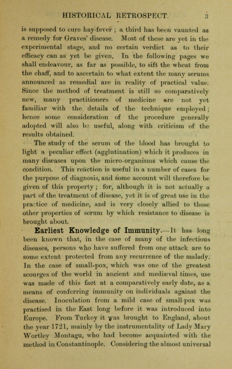 is supposed tn cine hay-fever ; a thir<l has been vaunted as a remedy for Graves' disease. Most of these are yet in the experimental stage, and no certain verdict as to their ethcacy can as yet be given. In the following pages we shall endeavour, as far as possible, to sift the wheat from the ehaff', and to ascertain to what extent the manv serums announced as remedial are in reality of practical value. Since the method of treatment is still so comparatively new, many practitioners of medicine are not yet familiar with the details of the technique employed; hence some consideration of tin- procedure generally adopted will also be useful, along with criticism of the results obtained. The study of the serum of the lilm.il has brought to light a peculiar effect (agglutination) which it produces in many diseases upon the micro-organisms which cause the condition. This reaction is useful in a number of cases for the purpose of diagnosis, ami somr account will therefore !»■ given of this property ; for, although it is not actually .1 part of the treatment of disease, yet it is of grea) use in the Bra fcice of medicine, and is very closely allied to those ether properties of serum by which resistance to disease is brought about. Earliest Knowledge of Immunity. -It has long been known that, in the case of many of the infections diseases, persons who have Buffered from one attack are to some extent protected from any recurrence of the malady. In the case of small-pox, which was one of the greatest scourges of the world in ancient and medieval times, use was made of this fact at a comparatively early date, as a means of conferring immunity on individuals against the disease. Inoculation from a mild case of small-pox was practised in the East long before it was introduced into Europe. From Turkey it wis brought to England, about the year 1781, mainly by the instrumentality of Lady Mary Wortlev Montagu, who had become acquainted with the method in Constantinople. Considering the almost universal