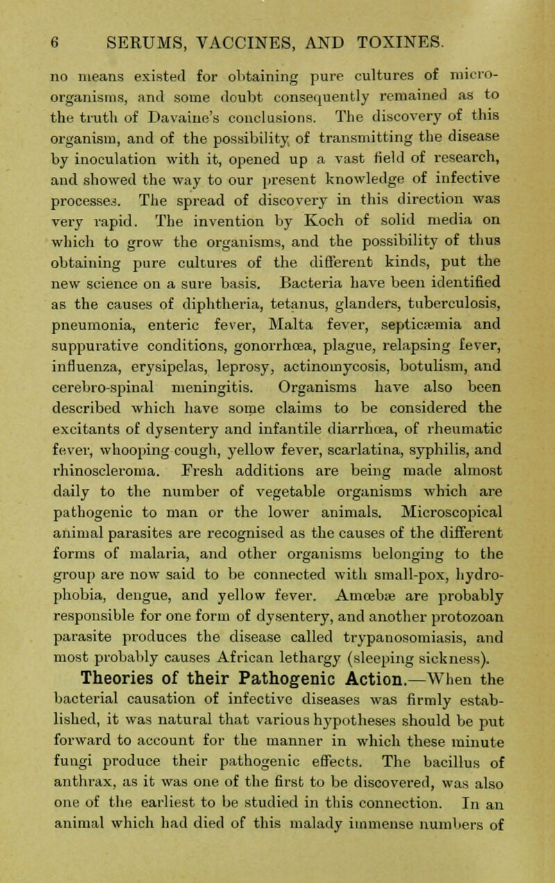 no means existed for obtaining pure cultures of micro- organisms, and some doubt consequently remained as to the truth of Davaine's conclusions. The discovery of this organism, and of the possibility, of transmitting the disease by inoculation with it, opened up a vast field of research, and showed the way to our present knowledge of infective processes. The spread of discovery in this direction was very rapid. The invention by Koch of solid media on which to grow the organisms, and the possibility of thus obtaining pure cultures of the different kinds, put the new science on a sure basis. Bacteria have been identified as the causes of diphtheria, tetanus, glanders, tuberculosis, pneumonia, enteric fever, Malta fever, septicaemia and suppurative conditions, gonorrhoea, plague, relapsing fever, influenza, erysipelas, leprosy, actinomycosis, botulism, and cerebrospinal meningitis. Organisms have also been described which have some claims to be considered the excitants of dysentery and infantile diarrhoea, of rheumatic fever, whooping cough, yellow fever, scarlatina, syphilis, and rhinoscleroina. Fresh additions are being made almost daily to the number of vegetable organisms which are pathogenic to man or the lower animals. Microscopical animal parasites are recognised as the causes of the different forms of malaria, and other organisms belonging to the group are now said to be connected with small-pox, hydro- phobia, dengue, and yellow fever. Amoeba; are probably responsible for one form of dysentery, and another protozoan parasite produces the disease called trypanosomiasis, and most probably causes African lethargy (sleeping sickness). Theories of their Pathogenic Action.—When the bacterial causation of infective diseases was firmly estab- lished, it was natural that various hypotheses should be put forward to account for the manner in which these minute fungi produce their pathogenic effects. The bacillus of anthrax, as it was one of the first to be discovered, was also one of the earliest to be studied in this connection. In an animal which had died of this malady immense numbers of