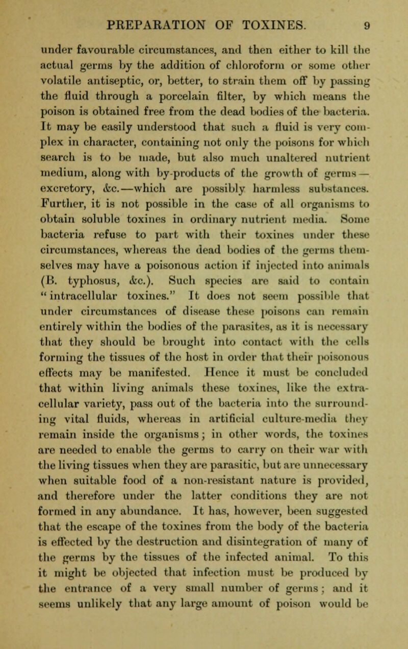 under favourable circumstances, and then either to kill the actual germs by the addition of chloroform or some other volatile antiseptic, or, better, to strain them off by passing the fluid through a porcelain filter, by which means the poison is obtained free from the dead bodies of the bacteria. It may be easily understood that such a fluid is very com- plex in character, containing not oidy the poisons for whieh search is to lie made, but also much unaltered nutrient medium, along with by-products of the growth of germs — excretory, &c.—which are possibly harmless substances. Further, it is not possible in the case of all organisms to obtain soluble toxines in ordinary nutrient media. Some bacteria refuse to part with their toxines under these circumstances, whereas the dead bodies of the germs them- selves may have a poisonous action it' injected into animals (B. typhosus, ifec). Such species are said to contain intracellular toxines. It does not seem possible that under circumstances of disease these poisons ran remain entirely within the bodies of the parasites, as it is necessary that they should be brought into contact with the cells forming the tissues of the host in order that their poisonous effects may be manifested. Hence it must be concluded that within living animals these toxines, like the extra- cellular variety, pass out of the bacteria into the surround- ing vital fluids, whereas in artificial culture-media the] remain inside the organisms; in other words, the toxines are needed to enable the germs to carry on their war with the living tissues when they are parasitic, but are unnecessary when suitable food of a non-resistant nature is provided, and therefore under the latter conditions they are not formed in any abundance. It has, however, been suggested that the escape of the toxines from the body of the bacteria is effected by the destruction and disintegration of many of the germs by the tissues of the infected animal. To this it might be objected that infection must be produced by the entrance of a very small number of germs ; and it seems unlikely that any large amount of poison would !»■