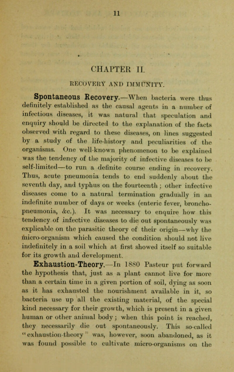 CHAPTER II i;i;<ovki;y and immcn-ity. Spontaneous Recovery.—Wlicn bacteria were thus definitely established as the causal agents in a Dumber of infectious diseases, it was natural that speculation and enquiry should be directed to the explanation of the facts observed with regard to these diseases, on linos suggested by a study of the life-history and peculiarities of the organisms. One well known phenomenon to lie explained was the tendency of the majority of infective diseases to be self-limited—to run a definite course ending in recovery. Thus, acute pneumonia tends to end suddenly about the seventh clay, and typhus on the fourteenth ; other infective diseases conic to a natural termination gradually in an indefinite number of days or weeks (enteric fever, broncho- pneumonia, Ac). It was necessary to enquire how this tendency of infective diseases to die out spontaneously was explicable on the parasitic theory of their origin — why the micro-organism which caused the condition should not live indefinitely in a soil which at first showed itself so suitable for its growth and development. Exhaustion-Theory. In 1880 Pasteur put forward the hypothesis that, just as a plant cannot live for more than a certain time in a given portion of soil, dying as soon as it has exhausted the nourishment available in it, so bacteria use up all the existing material, of the special kind necessary for their growth, which is present in a given human or other animal body ; when this point is reached, they necessarily die out spontaneously. This so-called  exhaustion-tl ry was, however, soon abandoned, as it «as found possible to cultivate micro-organisms on the