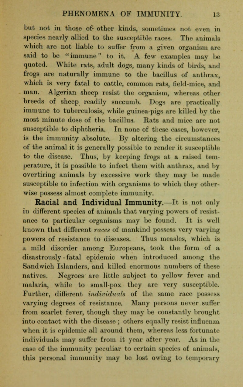 but not in those of- other kinds, sometimes not even in species nearly allied to the susceptible races. The animals which are not liable to suffer from a given organism are said to be immune to it. A few examples may be quoted. White rats, adult dogs, many kinds of birds, and frogs are naturally immune to the bacillus of anthrax, which is very fatal to cattle, common rats, field-mice, and man. Algerian sheep resist the organism, whereas other breeds of sheep readily succumb. Dogs are practically immune to tuberculosis, while guinea-pigs are killed by the most minute dose of the bacillus. Rats and mice are not susceptible to diphtheria. In none of these cases, however, is the immunity absolute. 13y altering the circumstances of the animal it is generally possible to render it susceptible to the disease. Thus, by keeping frogs at a raised tern perature, it is possible to infect them with anthrax, and by overtiring animals by excessive work they may be made susceptible to infection with organisms to which they other- wise possess almost complete immunity. Racial and Individual Immunity.—It is not only in different species of animals that varying powers of resist- ance to particular organisms may be found. It is well known that different races of mankind possess very varying powers of resistance to diseases. Thus measles, which is i milil disorder among Europeans, took the form of a disastrously-fatal epidemic when introduced among the Sandwich Islanders, and killed enormous numbers of these natives. Negroes are little subject to yellow fever and malaria, while to small-pox they are very susceptible. Further, different individuals of the same race poss. « varying degrees of resistance. Many persons never suffer from scarlet fever, though they may be constantly brought into contact with the disease ; others equally resist influenza whin it is epidemic all around them, whereas less fortunate individuals mav suffer from it year after year. As in tin- case of the immunity peculiar to certain species of animals, this personal immunity may be lost owing to temporary