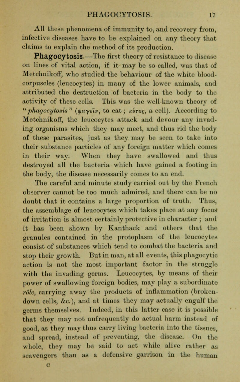 All these phenomena of immunity to, and recovery from, infective diseases have to be explained on any theory that claims to explain the method of its production. Phagocytosis.—The first theory of resistance to disease on lines of vital action, if it may be so called, was that of Metchnikoff, who studied the behaviour of the white blood- corpuscles (leucocytes) in many of the lower animals, and attributed the destruction of bacteria in the body to tIn- activity of these cells. This was the well-known theory of phagocytosis (<fiayi~ivt to eat; kvtog, a cell). According to Mctchnikoffj the leucocytes attack and devour any invad- ing organisms which they may meet, and thus rid the body of these parasites, just as they may be Been to take into their Bub8tance particles of any foreign matter which comes in their way. When they have swallowed and thus destroyed all the bacteria which have gained a footing in the body, the disease necessarily comes to an end. The careful and minute study Carried out by the French observer cannot be too much admired, and then- ran be no doubt that it contains a large proportion of truth. Thus, the assemblage of leucocytes which takes place at any focus of irritation is almost certainly protective in character ; and it has been shown by Kanthack and others that the granules contained in the protoplasm of the leucocytes consist of substances which tend to combat the bacteria and stop their growth. But in man, at all events, this phagocytic action is not the most important factor in the struggle with the invading germs. Leucocytes, by means of their power of swallowing foreign bodies, may play a subordinate role, carrying away the products of inflammation (broken- down cells, itc), and at times they may actually engulf the germs themselves. Indeed, in this latter case it is possible that they may not unfrequently do actual harm instead of good, as they may thus carry living bacteria into the tissues, and spread, instead of preventing, the disease. On the whole, they may be said to act while alive rather as scavengers than as a defensive garrison in the human c