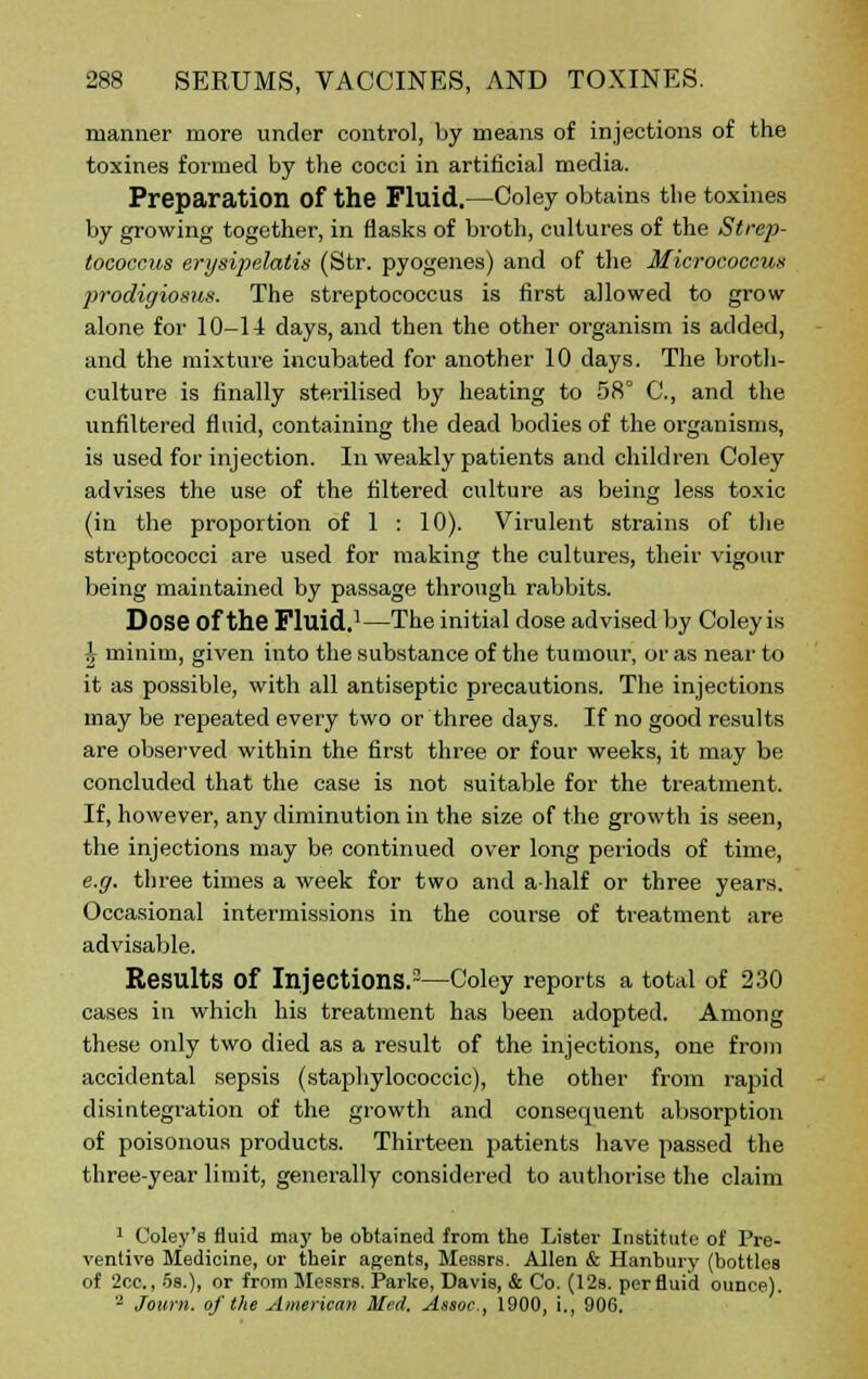 manner more under control, by means of injections of the toxines formed by the cocci in artificial media. Preparation Of the Fluid.—Coley obtains the toxines by growing together, in flasks of broth, cultures of the Strep- tococcus erysipelatiu (Str. pyogenes) and of the Micrococcus prodigiosus. The streptococcus is first allowed to grow alone for 10-14 days, and then the other organism is added, and the mixture incubated for another 10 days. The broth- culture is finally sterilised by heating to 58° C, and the unfiltered fluid, containing the dead bodies of the organisms, is used for injection. In weakly patients and children Coley advises the use of the filtered culture as being less toxic (in the proportion of 1 : 10). Virulent strains of the streptococci are used for making the cultures, their vigour being maintained by passage through rabbits. Dose of the Fluid.1—The initial dose advised by Coley is £ minim, given into the substance of the tumour, or as near to it as possible, with all antiseptic precautions. The injections may be repeated every two or three days. If no good results are observed within the first three or four weeks, it may be concluded that the case is not suitable for the treatment. If, however, any diminution in the size of the growth is seen, the injections may be continued over long periods of time, e.g. three times a week for two and ahalf or three years. Occasional intermissions in the course of treatment are advisable. Results Of Injections.2—Coley reports a total of 230 cases in which his treatment has been adopted. Among these only two died as a result of the injections, one from accidental sepsis (staphylococcic), the other from rapid disintegration of the growth and consequent absorption of poisonous products. Thirteen patients have passed the three-year limit, generally considered to authorise the claim 1 Coley's fluid may be obtained from the Lister Institute of Pre- ventive Medicine, or their agents, Messrs. Allen & Hanbury (bottles of 2cc, 5s.), or from Messrs. Parke, Davis, & Co. (12s. per fluid ounce). 2 Journ. of the American Med. Assoc., 1900, i., 906.