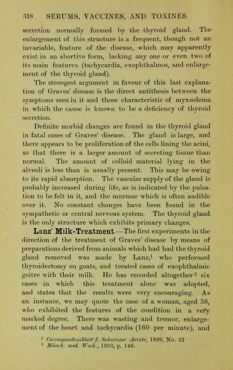 secretion normally formed by the thyroid gland. The enlargement of this structure is a frequent, though not an invariable, feature of the disease, which may apparently exist in an abortive form, lacking any one or even two of its main features (tachycardia, exophthalmos, and enlarge- ment of the thyroid gland). The strongest argument in favour of this last explana- tion of Graves' disease is the direct antithesis between the symptoms seen in it and those characteristic of myxoedema in which the cause is known to he a deficiency of thyroid secretion. Definite morbid changes are found in the thyroid gland in fatal cases of Graves' disease. The gland is large, and there appears to be proliferation of the cells lining the acini, so that there is a larger amount of secreting tissue than normal. The amount of colloid material lying in the alveoli is less than is usually present. This may be owing to its rapid absorption. The vascular supply of the gland is probably increased during life, as is indicated by the pulsa- tion to be felt in it, and the murmur which is often audible over it. No constant changes have been found in the sympathetic or central nervous system. The thyroid gland is the only structure which exhibits primary changes. Lanz' Milk-Treatmeilt.—The first experiments in the direction of the treatment of Graves' disease by means of preparations derived from animals which had had the thyroid gland removed was made by Lanz,1 who performed thyroidectomy on goats, and treated cases of exophthalmic goitre with their milk. He has recorded altogether3 six cases in which this treatment alone was adopted, and states that the results were very encouraging. As an instance, we may quote the case of a woman, aged 38, who exhibited the features of the condition in a vefy marked degree. There was wasting and tremor, enlarge- ment of the heart and tachycardia (1 GO per minute), and 1 Cotrespowiatzblatt f. Schivvizer Aerate, 1899, No. 23 2 Munch, med. Woch., 1903, p. 146.