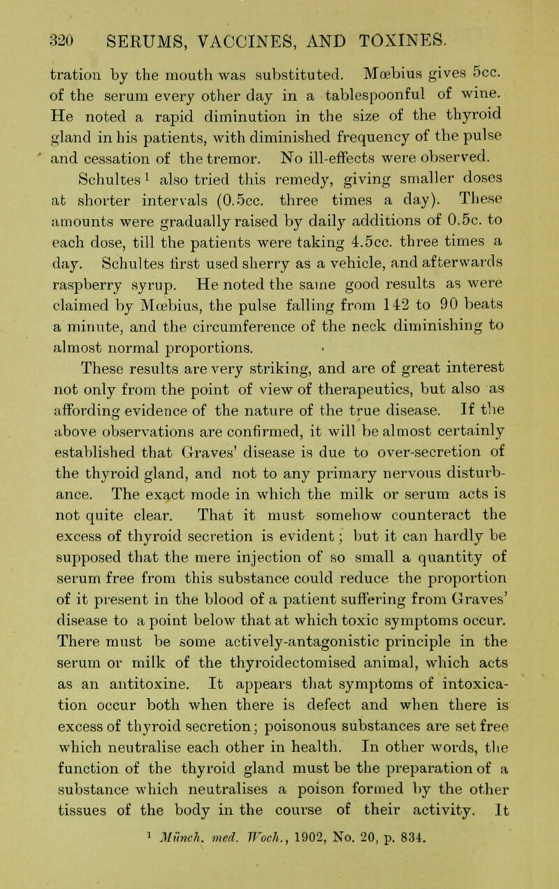 tration by the mouth was substituted. Moebius gives 5cc. of the serum every other day in a tablespoonful of wine. He noted a rapid diminution in the size of the thyroid gland in his patients, with diminished frequency of the pulse and cessation of the tremor. No ill-effects were observed. Schultes! also tried this remedy, giving smaller doses at shorter intervals (0.5cc. three times a day). These amounts were gradually raised by daily additions of 0.5c. to each dose, till the patients were taking 4.5cc. three times a day. Schultes first used sherry as a vehicle, and afterwards raspberry syrup. He noted the same good results as were claimed by Mcebius, the pulse falling from 142 to 90 beats a minute, and the circumference of the neck diminishing to almost normal proportions. These results are very striking, and are of great interest not only from the point of view of therapeutics, but also as affording evidence of the nature of the true disease. If the above observations are confirmed, it will be almost certainly established that Graves' disease is due to over-secretion of the thyroid gland, and not to any primary nervous disturb- ance. The exact mode in which the milk or serum acts is not quite clear. That it must somehow counteract the excess of thyroid secretion is evident; but it can hardly be supposed that the mere injection of so small a quantity of serum free from this substance could reduce the proportion of it present in the blood of a patient suffering from Graves' disease to a point below that at which toxic symptoms occur. There must be some actively-antagonistic principle in the serum or milk of the thyroidectomised animal, which acts as an antitoxine. It appears that symptoms of intoxica- tion occur both when there is defect and when there is excess of thyroid secretion; poisonous substances are set free which neutralise each other in health. In other words, the function of the thyroid gland must be the preparation of a substance which neutralises a poison formed by the other tissues of the body in the course of their activity. It 1 Munch, med. ll'oc/i., 1902, No. 20, p. 834.