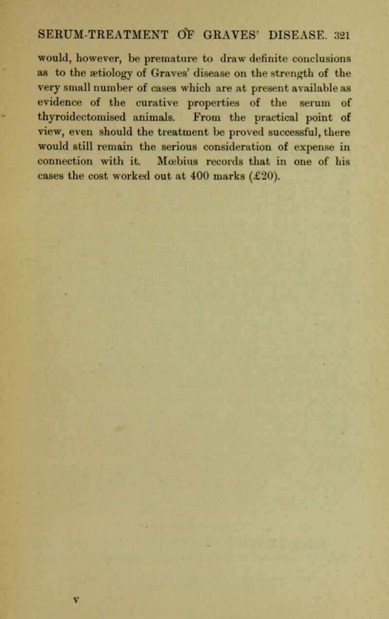 would, however, be premature to draw definite conclusions as to the aetiology of Graves' disease on the strength of the very small number of cases which are at present available as evidence of the curative properties of the serum of thyroidectomised animals. From the practical point of view, even should the treatment be proved successful, there would still remain the serious consideration of expense in connection with it. Moebius records that in one of his cases the cost worked out at 400 marks (.£20).