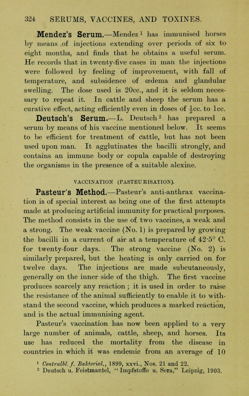 Mendez's Serum.—Mendez1 has immunised horses by means of injections extending over periods of six to eight months, and finds that he obtains a useful serum. He records that in twenty-five cases in man the injections were followed by feeling of improvement, with fall of temperature, and subsidence of oedema and glandular swelling. The dose used is 20cc, and it is seldom neces- sary to repeat it. In cattle and sheep the serum has a curative effect, acting efficiently even in doses of |cc. to lcc. Deutsch's Serum.—L. Deutsch2 has prepared a serum by means of his vaccine mentioned below. It seems to be efficient for treatment of cattle, but has not been used upon man. It agglutinates the bacilli strongly, and contains an immune body or copula capable of destroying the organisms in the presence of a suitable alexine. VACCINATION (PASTEURISATION). Pasteur's Method.—Pasteur's anti-anthrax vaccina- tion is of special interest as being one of the first attempts made at producing artificial immunity for practical purposes. The method consists in the use of two vaccines, a weak and a strong. The weak vaccine (No. 1) is prepared by growing the bacilli in a current of air at a temperature of 42-5° C. for twenty-four days. The strong vaccine (No. 2) is similarly prepared, but the heating is only carried on for twelve days. The injections are made subcutaneously, generally on the inner side of the thigh. The first vaccine produces scarcely any reaction ; it is used in order to raise the resistance of the animal sufficiently to enable it to with- stand the second vaccine, which produces a marked reaction, and is the actual immunising agent. Pasteur's vaccination has now been applied to a very large number of animals, cattle, sheep, and horses. Its use has reduced the mortality from the disease in countries in which it was endemic from an average of 10 1 Centrulbl. f. Balcteriol., 1899, xxvi., Nos. 21 and 22. 2 Deutsch u. Feistmantel,  Impfstoffe u. Sera, Leipzig, 1903.