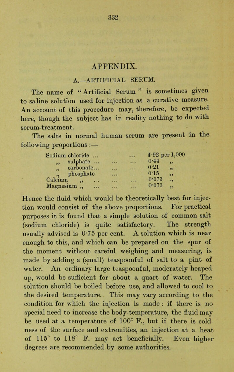 APPENDIX. A.—ARTIFICIAL SERUM. The name of  Artificial Serum  is sometimes given to saline solution used for injection as a curative measure. An account of this procedure may, therefore, be expected here, though the subject has in reality nothing to do with serum-treatment. The salts in normal human serum are present in the following proportions :— Sodi um ch loride ... 4-92 per 1,000 ,, sulphate ... 0-44 „ „ carbonate... 0-21 „ phosphate 015 ,, Calcium „ 0-073 „ Magnesium „ 0073 „ Hence the fluid which would be theoretically best for injec- tion would consist of the above proportions. For practical purposes it is found that a simple solution of common salt (sodium chloride) is quite satisfactory. The strength usually advised is 075 per cent. A solution which is near enough to this, and which can be prepared on the spur of the moment without careful weighing and measuring, is made by adding a (small) teaspoonful of salt to a pint of water. An ordinary large teaspoonful, moderately heaped up, would be sufficient for about a quart of water. The solution should be boiled before use, and allowed to cool to the desired temperature. This may vary according to the condition for which the injection is made : if there is no special need to increase the body-temperature, the fluid may be used at a temperature of 100° F., but if there is cold- ness of the surface and extremities, an injection at a heat of 115° to 118° F. may act beneficially. Even higher degrees are recommended by some authorities.