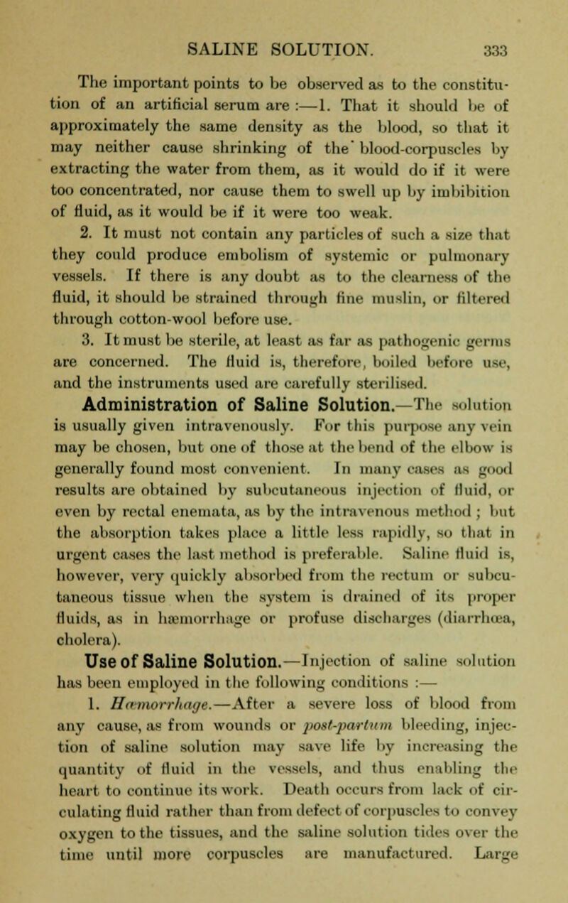 The important points to be observed as to the constitu- tion of an artificial serum are :—1. That it should be of approximately the same density as the blood, so that it may neither cause shrinking of the blood-corpuscles by extracting the water from them, as it would do if it were too concentrated, nor cause them to swell up by imbibition of Huid, as it would be if it were too weak. 2. It must not contain any particles of such a Bin that they could produce embolism of systemic or pulmonary vessels. If there is any doubt as to the clearness of the fluid, it should be strained through fine muslin, or filtered through cotton-wool before use. 3. It must be sterile, at least as far as pathogenic germs are concerned. The fluid is, therefore, boiled before use, and the instruments used are carefully sterilised. Administration of Saline Solution.—The solution is usually given intravenously. For this purpose any vein may be chosen, but. one of those at the bend of the elbow is generally found most convenient. In many eases as good results are obtained by Buboutai us injection of fluid, or even by rectal enemata, as by the intravenous method ; but the absorption takes place a little lesN rapidly, so that in urgent eases the last method is preferable. Saline fluid is, however, very quickly absorbed from the rectum or subcu- taneous tissue when the system is drained of its proper fluids, as in hemorrhage or profuse discharges (diarrhoea, cholera). Use Of Saline Solution.—Injection of saline solution has been employed in the following conditions :— 1. Hcemorrhage.—After a severe loss of blood from any cause, as from wounds or postpartum bleeding, injec- tion of saline solution may save life by increasing the quantity of fluid in the vessels, and thus enabling the heart to continue its work. Death occurs from lack of cir- culating fluid rather than from defect of corpuscles to convey oxygen to the tissues, and the saline solution tides over the time until more corpuscles are manufactured. Large