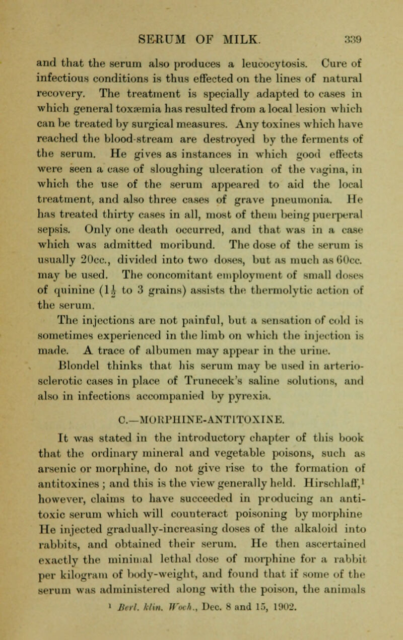 and that the serum also produces a leukocytosis. Cure of infectious conditions is thus effected on the lines of natural recovery. The treatment is specially adapted to cases in which general tox;ernia has resulted from a local lesion which can be treated by surgical measures. Any toxines which have reached the blood-stream are destroyed by the ferments of the serum. He gives as instances in which good effects were seen a case of sloughing ulceration of the vagina, in which the use of the serum appeared to aid the local treatment, and also three cases of grave pneumonia. He has treated thirty cases in all, most of them being puerperal sepsis. Only one death occurred, and that was in a case which was admitted moribund. The dose of the serum is usually 2()cc, divided into two doses, but as much as60ca may be used. The concomitant employment of small doses of quinine (1A to 3 grains) assists the thermolvlir action of the serum. The injections are not painful, but a sensation of cold is sometimes experienced in the limb on which the injection is made. A trace of albumen may appear in the urine. Blondel thinks that his serum may be used in arterio- sclerotic cases in place of Trunecek's saline solutions, and also in infections accompanied by pyrexia. C—MORPHINE-ANTITOXINE. It was stated in the introductory chapter of this book that the ordinary mineral and vegetable poisons, such as arsenic or morphine, do not give rise to the formation of antitoxines ; and this is the view generally held. Hirschlafl',1 however, claims to have succeeded in producing an anti- toxic serum which will couuteract poisoning by morphine He injected gradually-increasing doses of the alkaloid into rabbits, and obtained their serum. He then ascertained exactly the minimal lethal dose of morphine for a rabbit per kilogram of body-weight, and found that if some of the serum was administered along with the poison, the animals ' llerl. /,7m. ».«*.. Deo. Sand 15. 1902.