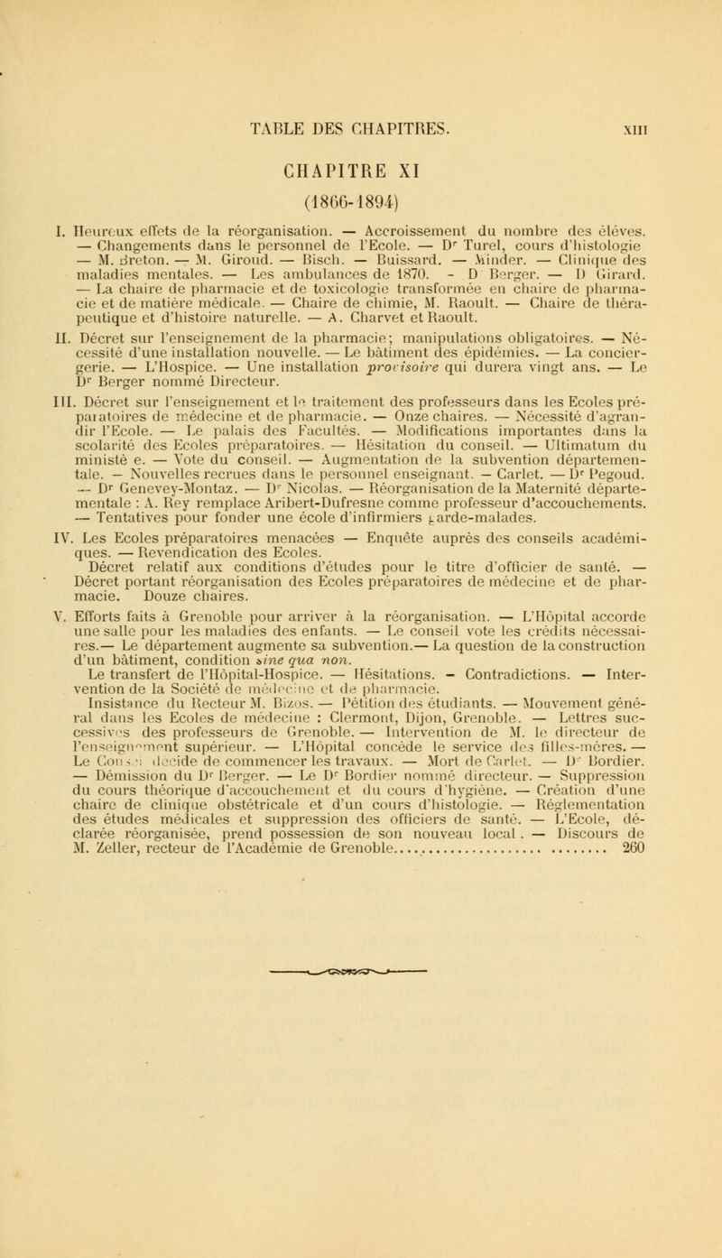 CHAPITRE XI (1866-1894) I. Heureux effets de la réorganisation. — Accroissement du nombre des élèves. — Changements dans le personnel de l'Ecole. — Dr Turel, cours d'histologie — M. dreton. — M. Giroud. — Bisch. — Buissard. — .Viinder. — Clinique des maladies mentales. — Les ambulances de 1870. - D Berger. — 1) Girard. — La chaire de pharmacie et de toxicologie transformée en chaire de pharma- cie et de matière médicale. — Chaire de chimie, M. Raoult. — Chaire de théra- peutique et d'histoire naturelle. — A. Charvet et Raoult. II. Décret sur l'enseignement de la pharmacie; manipulations obligatoires. — Né- cessité d'une installation nouvelle. — Le bâtiment des épidémies. — La concier- gerie. — L'Hospice. — Une installation provisoire qui durera vingt ans. — Le Dr Berger nommé Directeur. III. Décret sur l'enseignement et le traitement des professeurs dans les Ecoles pré- paiatoires de médecine et de pharmacie. — Onze chaires. — Nécessité d'agran- dir l'Ecole. — Le palais des Facultés. — Modifications importantes dans la scolarité des Ecoles préparatoires. — Hésitation du conseil. — Ultimatum du ministè e. — Vote du conseil. — Augmentation de la subvention départemen- tale. — Nouvelles recrues dans le personnel enseignant. — Carlet. — Dr Pegoud. — Dr Genevey-Montaz. — Dr Nicolas. — Réorganisation de la Maternité départe- mentale : A. Rey remplace Aribert-Dufresne comme professeur d'accouchements. — Tentatives pour fonder une école d'infirmiers ^arde-malades. IV. Les Ecoles préparatoires menacées — Enquête auprès des conseils académi- ques. — Revendication des Ecoles. Décret relatif aux conditions d'études pour le titre d'officier de santé. — Décret portant réorganisation des Ecoles préparatoires de médecine et de phar- macie. Douze chaires. Y. Efforts faits à Grenoble pour arriver à la réorganisation. — L'Hôpital accorde une salle pour les maladies des enfants. — Le conseil vote les crédits nécessai- res.— Le département augmente sa subvention.— La question de la construction d'un bâtiment, condition t>ine qua non. Le transfert de l'Hôpital-Hospice. — Hésitations. - Contradictions. — Inter- vention de la Société de médecine et de pharmacie. Insistance du Recteur M. Bizos.— Pétition des étudiants. —Mouvement géné- ral dans les Ecoles de médecine : Clermont, Dijon, Grenoble. — Lettres suc- cessives des professeurs de Grenoble. — Intervention de M. le directeur de l'enseignement supérieur. — L'Hôpital concède le service des filles-mères.— Le Consei décide de commencer les travaux. — Mort de Carlet. — D Bordier. — Démission du D1' Berger. — Le Dr Bordier nommé directeur. — Suppression du cours théorique d'accouchement et du cours d'hygiène. — Création d'une chaire de clinique obstétricale et d'un cours d'histologie. — Réglementation des études médicales et suppression des officiers de santé. — L'Ecole, dé- clarée réorganisée, prend possession de son nouveau local. — Discours de M. Zeller, recteur de l'Académie de Grenoble 260