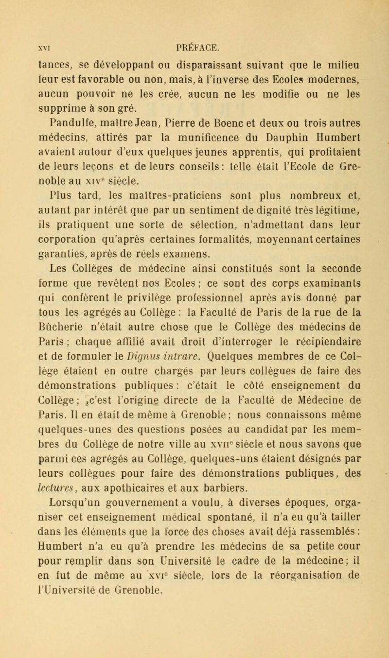 tances, se développant ou disparaissant suivant que le milieu leur est favorable ou non, mais, à l'inverse des Ecoles modernes, aucun pouvoir ne les crée, aucun ne les modifie ou ne les supprime à son gré. Pandulfe, maître Jean, Pierre de Boenc et deux ou trois autres médecins, attirés par la munificence du Dauphin Humbert avaient autour d'eux quelques jeunes apprentis, qui profitaient de leurs leçons et de leurs conseils : telle était l'Ecole de Gre- noble au xive siècle. Plus tard, les maîtres-praticiens sont plus nombreux et, autant par intérêt que par un sentiment de dignité très légitime, ils pratiquent une sorte de sélection, n'admettant dans leur corporation qu'après certaines formalités, moyennant certaines garanties, après de réels examens. Les Collèges de médecine ainsi constitués sont la seconde forme que revêtent nos Ecoles ; ce sont des corps examinants qui confèrent le privilège professionnel après avis donné par tous les agrégés au Collège : la Faculté de Paris de la rue de la Bûcherie n'était autre chose que le Collège des médecins de Paris ; chaque affilié avait droit d'interroger le récipiendaire et de formuler le Dignus intrare. Quelques membres de ce Col- lège étaient en outre chargés par leurs collègues de faire des démonstrations publiques : c'était le côté enseignement du Collège; ^c'est l'origine directe de la Faculté de Médecine de Paris. Il en était de même à Grenoble; nous connaissons même quelques-unes des questions posées au candidat par les mem- bres du Collège de notre ville au xvne siècle et nous savons que parmi ces agrégés au Collège, quelques-uns étaient désignés par leurs collègues pour faire des démonstrations publiques, des lectures, aux apothicaires et aux barbiers. Lorsqu'un gouvernement a voulu, à diverses époques, orga- niser cet enseignement médical spontané, il n'a eu qu'à tailler dans les éléments que la force des choses avait déjà rassemblés : Humbert n'a eu qu'à prendre les médecins de sa petite cour pour remplir dans son Université le cadre de la médecine; il en fut de même au xvie siècle, lors de la réorganisation de l'Université de Grenoble.