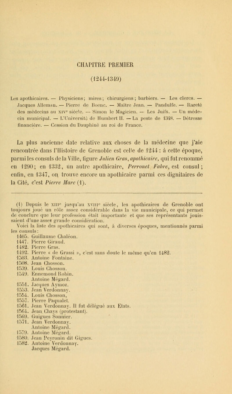 CHAPITRE PREMIER (1244-1349) Les apothicaires. — Physiciens; mires; chirurgiens; barbiers. — Les clercs. — Jacques Alleman. — Pierre de Boenc. — Maître Jean. — Pandulfe. — Rareté des médecins au xive siècle. — Simon le Magicien. — Les Juifs. — Un méde- cin municipal. — L'Université de Humbert II. — La peste de 1348. — Détresse financière. — Cession du Dauphiné au roi de France. La plus ancienne date relative aux choses de la médecine que j'aie rencontrée dans l'Histoire de Grenoble est celle de 124-4 : à cette époque, parmi les consuls delà Ville, figure Julien Gras, apothicaire, qui fut renommé en 1290; en 1332, un autre apothicaire, Perronet Fabre, est consul; enfin, en 1347, on trouve encore un apothicaire parmi ces dignitaires de la Cité, c'est Pierre Marc (1). (I) Depuis le xiip jusqu'au xviif siècle, les apothicaires de Grenoble ont toujours joué un rôle assez considérable dans la vie municipale, ce qui permet de conclure que leur profession était importante et que ses représentants jouis- saient d'une assez grande considération. Voici la liste des apothicaires qui sont, à diverses époques, mentionnés parmi les consuls : 1405. Guillaume Chaléon. 1447. Pierre Giraud. 1482. Pierre Gras. 1492. Pierre « de Grassi », c'est sans doute le même qu'en 1482. 1503. Antoine Fontaine. 1508. Jean Chosson. 1539. Louis Chosson. 1549. Ennemond Robin. Antoine Mégard. 1551. Jacques Aymoz. 1553. Jean Verdonnay. 1554. Louis Chosson, 1557. Pierre Paqualet 1561. Jean Verdonnay. Il fut délégué aux Etats. 1564. Jean Chays (protestant). 1569. Guigues Sonnier. 1571. Jean Verdonnay. Antoine Mégard. 1579. Antoine Mégard. 1580. Jean Peyronin dit Gigues. 1582. Antoine Verdonnay. Jacques Mégard.