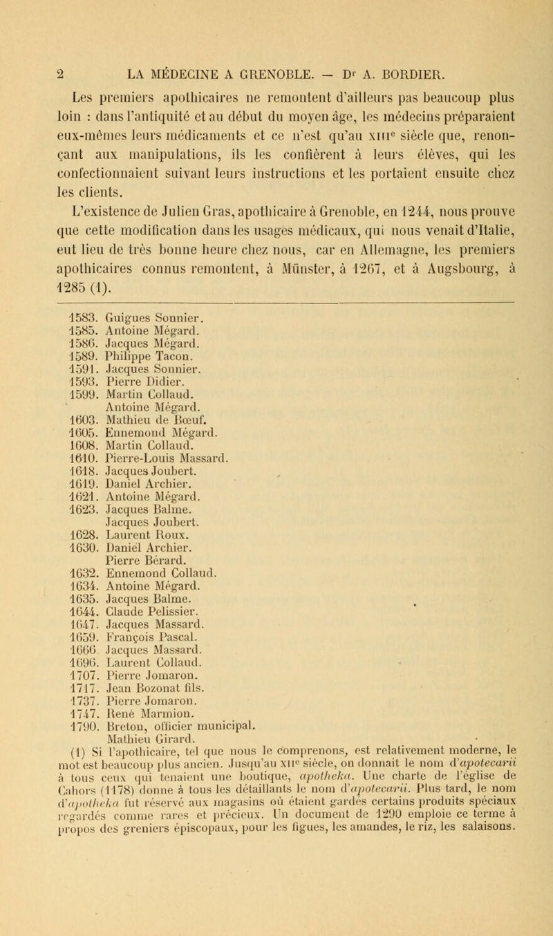 Les premiers apothicaires ne remontent d'ailleurs pas beaucoup plus loin : dans l'antiquité et au début du moyen âge, les médecins préparaient eux-mêmes leurs médicaments et ce n'est qu'au xine siècle que, renon- çant aux manipulations, ils les confièrent à leurs élèves, qui les confectionnaient suivant leurs instructions et les portaient ensuite chez les clients. L'existence de Julien Gras, apothicaire à Grenoble, en 1244, nous prouve que cette modification dans les usages médicaux, qui nous venait d'Italie, eut lieu de très bonne heure chez nous, car en Allemagne, les premiers apothicaires connus remontent, à Munster, à 1267, et à Augsbourg, à 1285 (1). 1583. Guigues Sonnier. 1585. Antoine Mégard. 1586. Jacques Mégard. 1589. Philippe Tacon. 1591. Jacques Sonnier. 1593. Pierre Didier. 1599. Martin Collaud. Antoine Mégard. 1603. Mathieu de Bœuf. 1605. Ennemond Mégard. 1608. Martin Collaud. 1610. Pierre-Louis Massard. 1618. Jacques Joubert. 1619. Daniel Archier. 1621. Antoine Mégard. 1623. Jacques Balme. Jacques Joubert. 1628. Laurent Roux. 1630. Daniel Archier. Pierre Bérard. 1632. Ennemond Collaud. 1634. Antoine Mégard. 1635. Jacques Balme. 1644. Claude Pelissier. 1647. Jacques Massard. 1659. François Pascal. 1666 Jacques Massard. 1696. Laurent Collaud. 1707. Pierre Jomaron. 1717. Jean Bozonat fds. 1737. Pierre Jomaron. 1747. René Marmion. 1790. Breton, officier municipal. Mathieu Girard. (1) Si l'apothicaire, tel que nous le comprenons, est relativement moderne, le mot est beaucoup plus ancien. Jusqu'au XIIe siècle, on donnait le nom d'apotecarii à tous ceux qui tenaient une boutique, apotheka. Une charte de l'église de Cahors (1178) donne à tous les détaillants le nom iïapotecarii. Plus tard, le nom d'apotheka lut réservé aux magasins où étaient gardés certains produits spéciaux regardés comme rares et précieux. Un document de 1290 emploie ce terme à propos des greniers épiscopaux, pour les figues, les amandes, le riz, les salaisons.
