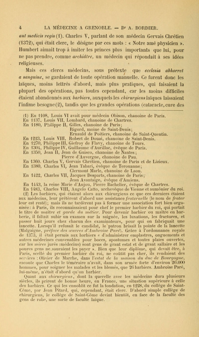 aut medicis régis (1). Charles V, parlant de son médecin Gervais Chrétien (1372), qui était clerc, le désigne par ces mots : « Notre amé physicien ». Humbert aimait trop à imiter les princes plus importants que lui, pour ne pas prendre, comme archiâtre, un médecin qui répondait à ses idées religieuses. Mais ces clercs médecins, sous prétexte que ecclesia abhorret a sanguine, se gardaient de toute opération manuelle. Ce furent donc les laïques, moins lettrés d'abord, mais plus pratiques, qui faisaient la plupart des opérations, pas toutes cependant, car les moins difficiles étaient abandonnés aux barbiers, auxquelles chirurgiens laïques laissaient l'infime besogne (2), tandis que les grandes opérations (cataracte, cure des (1) En 1108, Louis VI avait pour médecin Obison, chanoine de Paris. En 1137, Louis VII, Lombard, chanoine de Chartres. En 1180, Philippe II, Gilles, chanoine de Paris; Rigord, moine de Saint-Denis; Ernauld de Poitiers, chanoine de Saint-Quentin. En 1223, Louis VIII, Robert de Douai, chanoine de Saint-Denis. En 1270, Philippe III, Giefroy de Flavy, chanoine de Tours. En 1304, Philippe IV, Guillaume d'Aurillac, évêque de Paris. En 1350, Jean II, Jean de Guisco, chanoine de Nantes ; Pierre d'Auvergne, chanoine de Pau. En 1360. Charles V, Gervais Chrétien, chanoine de Paris et de Lizieux. En 1380, Charles VI, Jean Tabari, évêque de Terouanne; Clermont Marie, chanoine de Laon. En 1422, Charles VII, Jacques Desparts, chanoine de Paris; Jean Avantaige, évoque d'Amiens. En 1443, la reine Marie d'Anjou, Pierre Bachelier, évêque de Chartres. En 1483, Charles VIII, Angelo Catto, archevêque de Vienne et aumônier du roi. (2) Les barbiers, qui étaient alors aux chirurgiens ce que ces derniers étaient aux médecins, leur prêtèrent d'abord une assistance fraternelle (le nom de frater leur est resté) ; mais ils ne tardèrent pas à former une association fort bien orga- nisée: à Paris, ils reconnaissaient pour chef le premier barbier du roi, qui portait le titre de maître et garde du métier. Pour devenir barbier ou maître en bar- berie, il faliait subir un examen sur la saignée, les luxations, les fractures, et passer huit jours chez chacun des examinateurs, pour qui on fabriquait une lancette. Lorsqu'il refusait le candidat, le patron brisait la pointe de la lancette (Malgaigûe, préface des œuvres d'Ambroise Paré). Grâce à l'ordonnance royale de 1373, il était permis aux barbiers « d'administrer emplastres, onguements et autres médecines convenables pour boces, apostumes et toutes plaies ouvertes, car les mires jurés (médecins) sont gens de grant estât et de grant sallaire et les poures gens ne.sauraient les payer ». Bien que leur diplôme, qui devait être, à Paris, scellé du premier barbier du roi, ne coûtât pas cher, ils rendaient des services : Olivier de Marrhe, dans Y estât de la maison du duc de Bourgogne, raconte que Charles le téméraire n'avait, dans son armée forte d'environ 20.000 hommes, pour soigner les malades et les blessés, que 2G barbiers. Ambroise Paré, lui-même, n'était d'abord qu'un barbier. Quant aux chirurgiens, dont la querelle avec les médecins dura plusieurs siècles, ils prirent de bonne heure, en France, une situation supérieure à celle clos barbiers. Ce qui les ennoblit ce fut la fondation, en 1228, du collège de Saint- Côme, pnr Jean Pitard, qui, cependant, était clerc. D'abord simple collège de chirurgiens, le collège de Saint-Gôme devint bientôt, en face de la faculté des gens de robe, une sorte de faculté laïque.