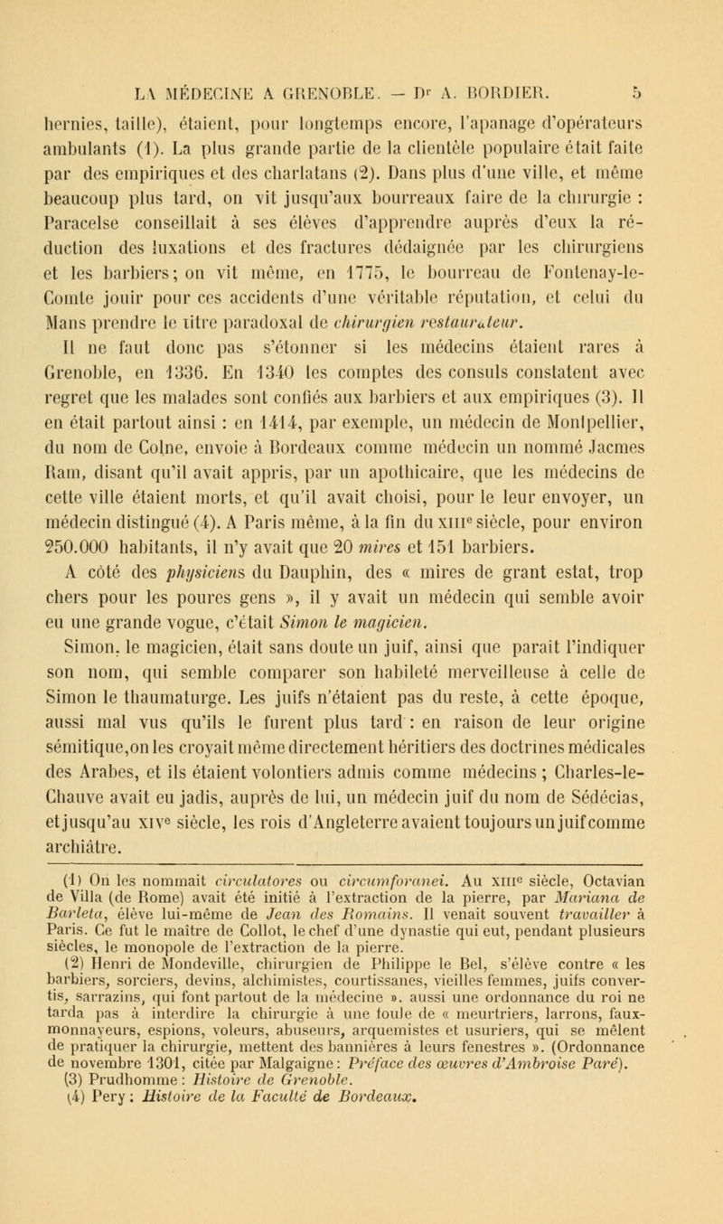 hernies, taille), étaient, pour longtemps encore, l'apanage d'opérateurs ambulants (1). La plus grande partie de la clientèle populaire était faite par des empiriques et des charlatans (2). Dans plus d'une ville, et même beaucoup plus tard, on vit jusqu'aux bourreaux faire de la chirurgie : Paracelse conseillait à ses élèves d'apprendre auprès d'eux la ré- duction des luxations et des fractures dédaignée par les chirurgiens et les barbiers; on vit môme, en 1775, le bourreau de Fontenay-le- Comte jouir pour ces accidents d'une véritable réputation, et celui du Mans prendre le titre paradoxal de chirurgien restaur«leur. Il ne faut donc pas s'étonner si les médecins étaient rares à Grenoble, en 1336. En 1340 les comptes des consuls constatent avec regret que les malades sont confiés aux barbiers et aux empiriques (3). Il en était partout ainsi : en 1414, par exemple, un médecin de Montpellier, du nom de Colne, envoie à Bordeaux comme médecin un nommé Jacmes Ram, disant qu'il avait appris, par un apothicaire, que les médecins de cette ville étaient morts, et qu'il avait choisi, pour le leur envoyer, un médecin distingué (4). A Paris même, à la fin du xme siècle, pour environ 250.000 habitants, il n'y avait que 20 mires et 151 barbiers. A côté des physiciens du Dauphin, des « mires de grant estât, trop chers pour les poures gens », il y avait un médecin qui semble avoir eu une grande vogue, c'était Simon le magicien. Simon, le magicien, était sans doute un juif, ainsi que parait l'indiquer son nom, qui semble comparer son habileté merveilleuse à celle de Simon le thaumaturge. Les juifs n'étaient pas du reste, à cette époque, aussi mal vus qu'ils le furent plus tard : en raison de leur origine sémitique,on les croyait même directement héritiers des doctrines médicales des Arabes, et ils étaient volontiers admis comme médecins ; Charles-le- Chauve avait eu jadis, auprès de lui, un médecin juif du nom de Sédécias, et jusqu'au xive siècle, les rois d'Angleterre avaient toujours un juif comme archiâtre. (1) On les nommait circulaires ou circumforanei. Au xme siècle, Octavian de Villa (de Rome) avait été initié à l'extraction de la pierre, par Mariana de Barleta, élève lui-même de Jean des Romains. Il venait souvent travailler à Paris. Ce fut le maître de Collot, le chef d'une dynastie qui eut, pendant plusieurs siècles, le monopole de l'extraction de la pierre. (2) Henri de Mondeville, chirurgien de Philippe le Bel, s'élève contre « les barbiers, sorciers, devins, alchimistes, courtissanes, vieilles femmes, juifs conver- tis, sarrazius, qui font partout de la médecine ». aussi une ordonnance du roi ne tarda pas à interdire la chirurgie à une foule de « meurtriers, larrons, faux- monnayeurs, espions, voleurs, abuseurs, arquemistes et usuriers, qui se mêlent de pratiquer la chirurgie, mettent des bannières à leurs fenestres ». (Ordonnance de novembre 1301, citée par Malgaigne: Préface des œuvres d'Ambroise Paré). (3) Prudhomme : Histoire de Grenoble. [i) Pery ; Histoire de la Faculté de Bordeaux.