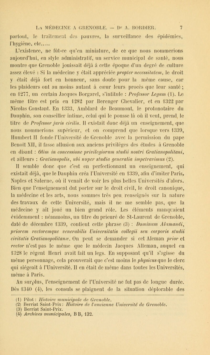 partout, le traitement des pauvres, la surveillance des épidémies, l'hygiène, etc L'existence, ne fût-ce qu'en miniature, de ce que nous nommerions aujourd'hui, en style administratif, un service municipal de santé, nous montre que Grenoble jouissait déjà à cette époque d'un degré de culture assez élevé : Si la médecine y était appréciée propter necessitatem, le droit y était déjà fort en honneur, sans doute pour la même cause, car les plaideurs ont au moins autant à cœur leurs procès que leur santé ; en 1277, un certain Jacques Borgarel, s'intitule : Professor Legum (1). Le même titre est pris en 1282 par Berenger Chevalier, et en 1322 par Nicolas Constant. En 1333, Amblard de Beaumont, le protonotaire du Dauphin, son conseiller intime, celui qui le pousse là où il veut, prend, le titre de Professor juris civills. Il existait donc déjà un enseignement, que nous nommerions supérieur, et on comprend que lorsque vers 1339, Humbert II fonde l'Université de Grenoble avec la permission du pape Benoît XII, il fasse allusion aux anciens privilèges des études à Grenoble en disant : Olim in concemone privilcgioriun studli nostri Gratianopolitani, et ailleurs : Gratianopolis, ubi miper studia generalia impetravimus (2). 11 semble donc que c'est en perfectionnant un enseignement, qui existait déjà, que le Dauphin créa l'Université en 1339, afin d'imiter Paris, Naples et Salerne, où il venait de voir les plus belles Universités d'alors. Bien que l'enseignement dut porter sur le droit civil, le droit canonique, la médecine et les arts, nous sommes très peu. renseignés sur la nature des travaux de cette Université, mais il ne me semble pas, que la médecine y ait joué un bien grand rôle. Les éléments manquaient évidemment : néanmoins, un titre du prieuré de St-Laurent de Grenoble, daté de décembre 1339, contient cette phrase (3) : Dominum Alamandi, priorem rectoremque venerabilis Universitatis collegii seu corporis studii civitatis Gratianopolitanx. On peut se demander si cet Aleman prior et rector n'est pas le même que le médecin Jacques Alleman, auquel en 1328 le régent Henri avait fait un legs. En supposant qu'il s'agisse du même personnage, cela prouverait que c'est moins le physlcus que le clerc qui siégeait à l'Université. Il en était de même dans toutes les Universités, même à Paris. Au surplus, l'enseignement de l'Université ne fut pas de longue durée. Dès 1340 (4), les consuls se plaignent de la situation déplorable des (1) Pilot : Histoire municipale de Grenoble. (2) Berriat Saint-Prix: Histoire de Vancienne Université de Grenoble. (3) Berriat Saint-Prix. (4) Archives municipales, B B, 132.