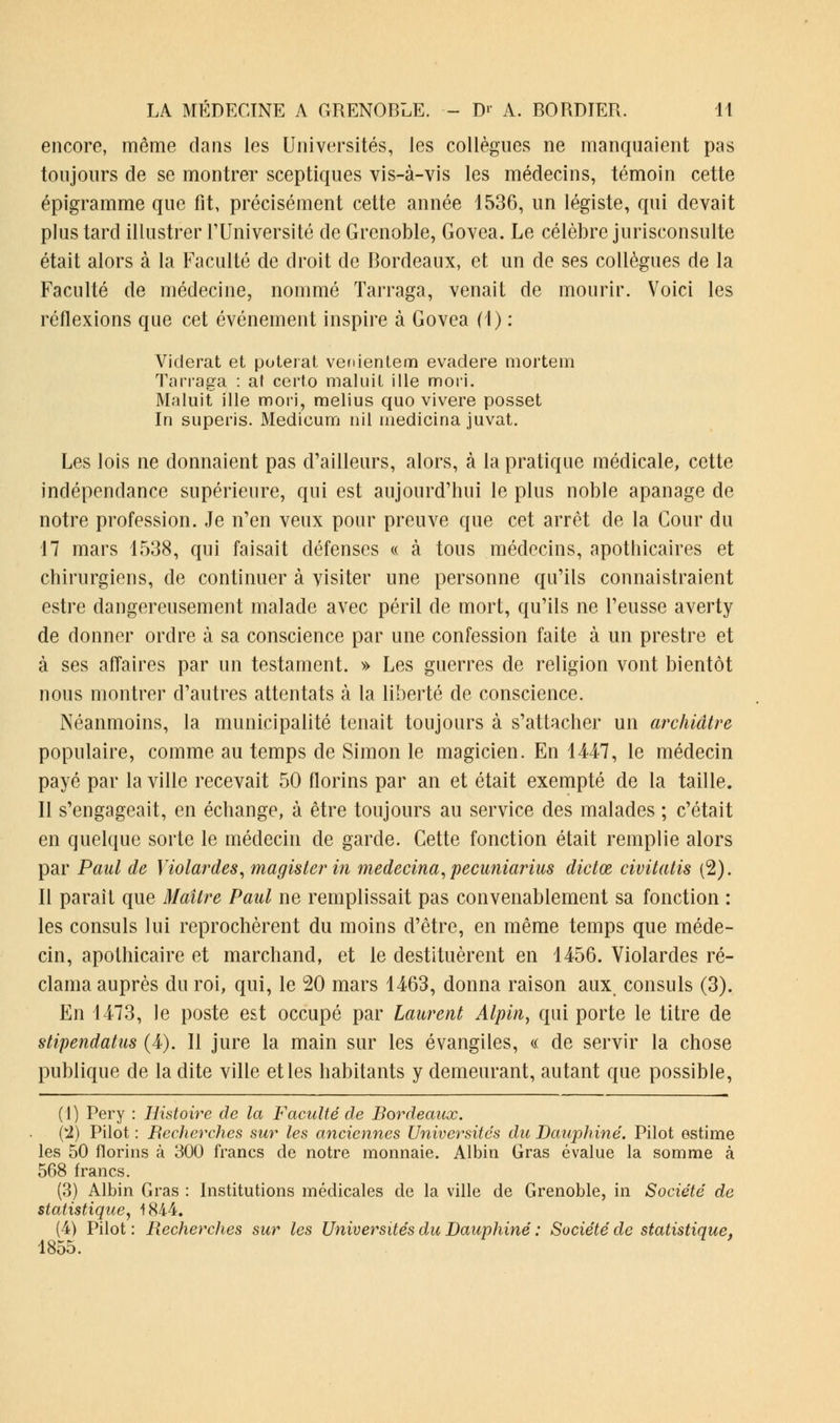 encore, même dans les Universités, les collègues ne manquaient pas toujours de se montrer sceptiques vis-à-vis les médecins, témoin cette épigramme que fit, précisément cette année 1536, un légiste, qui devait plus tard illustrer l'Université de Grenoble, Govea. Le célèbre jurisconsulte était alors à la Faculté de droit de Bordeaux, et un de ses collègues de la Faculté de médecine, nommé Tarraga, venait de mourir. Voici les réflexions que cet événement inspire à Govea (1) : Viderat et poteiat venientem evadere mortem Tarraga : at certo maluil ille mori. Maluit ille mori, melius quo vivere posset In superis. Medicum ni 1 medicina juvat. Les lois ne donnaient pas d'ailleurs, alors, à la pratique médicale, cette indépendance supérieure, qui est aujourd'hui le plus noble apanage de notre profession. Je n'en veux pour preuve que cet arrêt de la Cour du 17 mars 1538, qui faisait défenses « à tous médecins, apothicaires et chirurgiens, de continuer à visiter une personne qu'ils connaissaient estre dangereusement malade avec péril de mort, qu'ils ne l'eusse averty de donner ordre à sa conscience par une confession faite à un prestre et à ses affaires par un testament. » Les guerres de religion vont bientôt nous montrer d'autres attentats à la liberté de conscience. Néanmoins, la municipalité tenait toujours à s'attacher un archiâtre populaire, comme au temps de Simon le magicien. En 1447, le médecin payé par la ville recevait 50 florins par an et était exempté de la taille. Il s'engageait, en échange, à être toujours au service des malades ; c'était en quelque sorte le médecin de garde. Cette fonction était remplie alors par Paul de Violardes, magisterin medecina, pecuniarias dictœ civitatis (2). Il parait que Maître Paul ne remplissait pas convenablement sa fonction : les consuls lui reprochèrent du moins d'être, en même temps que méde- cin, apothicaire et marchand, et le destituèrent en 1456. Violardes ré- clama auprès du roi, qui, le 20 mars 1463, donna raison aux. consuls (3). En 1473, le poste est occupé par Laurent Alpin, qui porte le titre de stipendatus (4). Il jure la main sur les évangiles, « de servir la chose publique de la dite ville et les habitants y demeurant, autant que possible, (1) Pery : Histoit^e de la Faculté de Bordeaux. (I) Pilot : Recherches sur les anciennes Universités du Dauphiné. Pilot estime les 50 florins à 300 francs de notre monnaie. Albin Gras évalue la somme à 568 francs. (3) Albin Gras : Institutions médicales de la ville de Grenoble, in Société de statistique, 1844. (4) Pilot: Recherches sur les Universités du Dauphiné : Société de statistique, 1855.