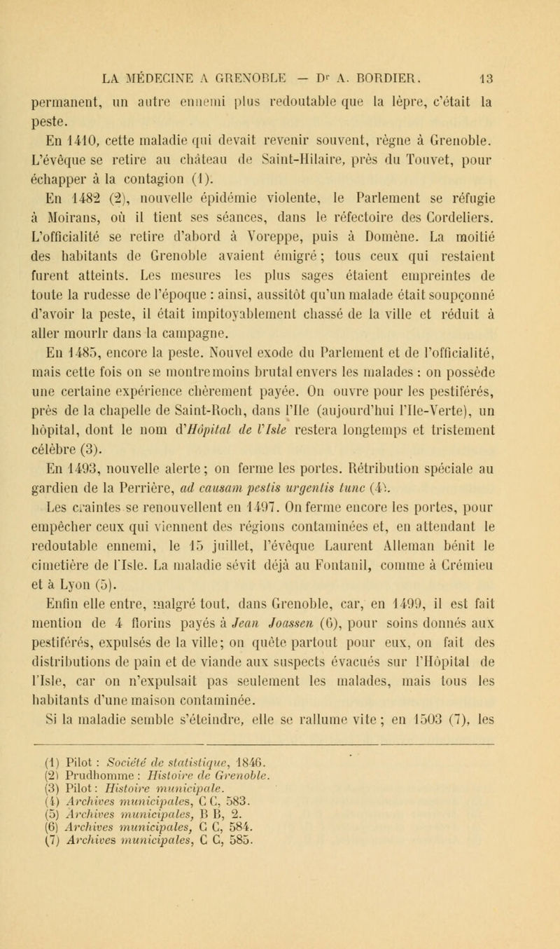 permanent, un autre ennemi plus redoutable que la lèpre, c'était la peste. En 1410, cette maladie qui devait revenir souvent, règne à Grenoble. L'évêque se retire au château de Saint-Hdaire, près du Touvet, pour échapper à la contagion (1). En 148v2 (2), nouvelle épidémie violente, le Parlement se réfugie à Moirans, où il tient ses séances, dans le réfectoire des Cordeliers. L'officialité se retire d'abord à Voreppe, puis à Domène. La moitié des habitants de Grenoble avaient émigré ; tous ceux qui restaient furent atteints. Les mesures les plus sages étaient empreintes de toute la rudesse de l'époque : ainsi, aussitôt qu'un malade était soupçonné d'avoir la peste, il était impitoyablement chassé de la ville et réduit à aller mourir dans la campagne. En 1485, encore la peste. Nouvel exode du Parlement et de l'officialité, mais cette fois on se montre moins brutal envers les malades : on possède une certaine expérience chèrement payée. On ouvre pour les pestiférés, près de la chapelle de Saint-Roch, dans l'Ile (aujourd'hui File-Verte), un hôpital, dont le nom {{'Hôpital de Vlsle restera longtemps et tristement célèbre (3). En 1493, nouvelle alerte; on ferme les portes. Rétribution spéciale au gardien de la Perrière, ad causant pestis urgentis tune (4\ Les craintes se renouvellent en 1497. On ferme encore les portes, pour empêcher ceux qui viennent des régions contaminées et, en attendant le redoutable ennemi, le 15 juillet, l'évêque Laurent Alleman bénit le cimetière de Liste. La maladie sévit déjà au Fontanil, comme à Grémieu et à Lyon (5). Enfin elle entre, malgré tout, dans Grenoble, car, en 1499, il est fait mention de 4 florins payés à Jean Joassen (6), pour soins donnés aux pestiférés, expulsés de la ville; on quête partout pour eux, on fait des distributions de pain et de viande aux suspects évacués sur l'Hôpital de l'Isle, car on n'expulsait pas seulement les malades, mais tous les habitants d'une maison contaminée. Si la maladie semble s'éteindre, elle se rallume vite ; en 1503 (7), les (1) Pilot : Société de statistique, 1846. (2) Prudhomme : Histoire de Grenoble. (3) Pilot: Histoire municipale. (i) Archives municipales, C G, 583. (5) Archives municipales, B B, 2. (6) Archives municipales, G C, 584.