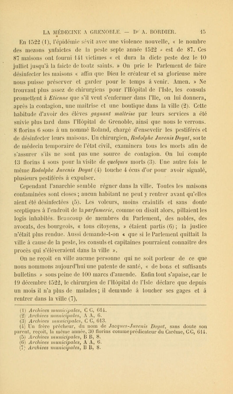 En 1522(1), répidémie sévit avec une violence nouvelle, « le nombre des mezons ynfaictes de la peste septe année 1522 » est de 87. Ces 87 maisons ont fourni 141 victimes « et dura la dicte peste dez le 10 juillet jusqu'à la faicte de toutz saints. » On prie le Parlement de faire désinfecter les maisons « affin que Dieu le créateur et sa glorieuse mère nous puisse préserver et garder pour le temps à venir. Amen. » Ne trouvant plus assez de chirurgiens pour l'Hôpital de l'Isle, les consuls promettent à Etienne que s'il veut s'enfermer dans l'Ile, on lui donnera, après la contagion, une maîtrise et une boutique clans la ville (2). Cette habitude d'avoir des élèves gagnant maîtrise par leurs services a été suivie plus tard dans l'Hôpital de Grenoble, ainsi que nous le verrons. 8 florins 6 sous à un nommé Roland, chargé d'ensevelir les pestiférés et de désinfecter leurs maisons. Un chirurgien, Rodolphe Juvenis Doyat, sorte de médecin temporaire de l'état civil, examinera tous les morts afin de s'assurer s'ils ne sont pas une source de contagion. On lui compte 13 florins 4 sous pour la visite de quelques morts (3). Une autre fois le même Rodolphe Juvenis Doyat (4) touche 4 écus d'or pour avoir signalé, plusieurs pestiférés à expulser. Cependant l'anarchie semble régner dans la ville. Toutes les maisons contaminées sont closes ; aucun habitant ne peut y rentrer avant qu'elles aient été désinfectées (5). Les voleurs, moins craintifs et sans cloute sceptiques à l'endroit de la parfumerie, comme on disait alors, pillaient les logis inhabités. Beaucoup de membres du Parlement, des nobles, des avocats, des bourgeois, « tous citoyens, » étaient partis (6) ; la justice n'était plus rendue. Aussi demande-t-on « que si le Parlement quittait la ville à cause de la peste, les consuls et capitaines pourraient connaître des procès qui s'élèveraient clans la ville ». On ne reçoit en ville aucune personne qui ne soit porteur de ce que nous nommons aujourd'hui une patente de santé, « de bons et suffisants bulletins » sous peine de 100 marcs d'amende. Enfin tout s'apaise, car le 19 décembre 1522, le chirurgien de l'Hôpital de l'Isle déclare que depuis un mois il n'a plus de malades ; il demande à toucher ses gages et à rentrer dans la ville (7), (1) Archives municipales, C C, 614. (2) Archives municipales, A A, 6. (3) Archives municipales, C C, 613. (4) Un frère prêcheur, du nom de Jacques-Juvenis Doyat, sans doute son parent, reçoit, la même année, 30 florins comme prédicateur du Carême, GC, 614. (5) Archives municipales, B B, 8. (6) Archives municipales, A A, 6.