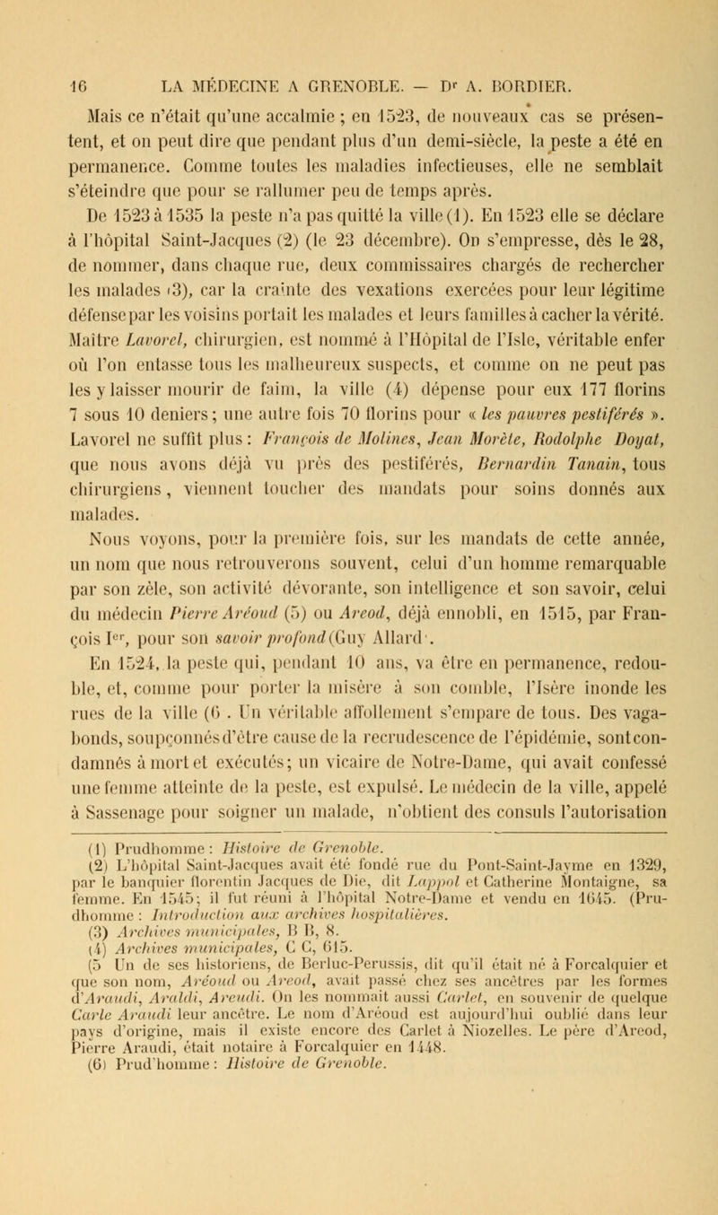 Mais ce n'était qu'une accalmie ; en 15v23, de nouveaux cas se présen- tent, et on peut dire que pendant plus d'un demi-siècle, la peste a été en permanence. Comme toutes les maladies infectieuses, elle ne semblait s'éteindre que pour se rallumer peu de temps après. De 1523 à 1535 la peste n'a pas quitté la ville (1). En 1523 elle se déclare à l'hôpital Saint-Jacques (2) (le 23 décembre). On s'empresse, dès le 28, de nommer, dans chaque rue, deux commissaires chargés de rechercher les malades (3), car la crainte des vexations exercées pour leur légitime défense par les voisins portait les malades et leurs familles à cacher la vérité. Maître Lavorel, chirurgien, est nommé à l'Hôpital de l'Isle, véritable enfer où l'on entasse tous les malheureux suspects, et comme on ne peut pas les y laisser mourir de faim, la ville (4) dépense pour eux 177 florins 7 sous 10 deniers ; une autre fois 70 florins pour « les pauvres pestiférés ». Lavorel ne suffit plus : François de Molines, Jean Morète, Rodolphe Doyat, que nous avons déjà vu près des pestiférés, Bernardin Tanain, tous chirurgiens, viennent toucher des mandats pour soins donnés aux malades. Nous voyons, pour la première fois, sur les mandats de cette année, un nom que nous retrouverons souvent, celui d'un homme remarquable par son zèle, son activité dévorante, son intelligence et son savoir, celui du médecin Pierre Areoud (5) ou Areod, déjà ennobli, en 1515, par Fran- çois Ier, pour son savoir profond (Guy Allard'. En 1524, la peste qui, pendant 10 ans, va être en permanence, redou- ble, et, comme pour porter la misère à son comble, l'Isère inonde les rues de la ville (<5 . Vn véritable affollement s'empare de tous. Des vaga- bonds, soupçonnés d'être cause de la recrudescence de l'épidémie, sonteon- damnés à mort et exécutés; un vicaire de Notre-Dame, qui avait confessé une femme atteinte de la peste, est expulsé. Le médecin de la ville, appelé à Sassenage pour soigner un malade, n'obtient des consuls l'autorisation (1) Prudhomme : Histoire de Grenoble. (2) L'hôpital Saint-Jacques avait été fondé rue du Pont-Saint-Jayme en 1329, par le banquier florentin Jacques de Die, dit Lappol et Catherine Montaigne, sa femme. En 1545; il fut réuni à l'hôpital Notre-Dame et vendu en 1645. (Pru- dhomme : Introduction aux archives hospitalières. (3) Archives municipales, B B, (S. (i) Archives municipales, C G, 615. (5 Un de ses historiens, de Berluc-Perussis, dit qu'il était né à Forcalquier et que son nom, Aréoud ou Areod, avait passé chez ses ancêtres par les formes d'Araudi, Araldi, Areudi. On les nommait aussi Carlet, on souvenir de quelque Carie Araudi leur ancêtre. Le nom d'Aréoud est aujourd'hui oublié dans leur pays d'origine, mais il existe encore des Carlet à Niozelles. Le père d'Areod, Pierre Araudi, était notaire à Forcalquier en 1448. (6) Prud'homme : Histoire de Grenoble.