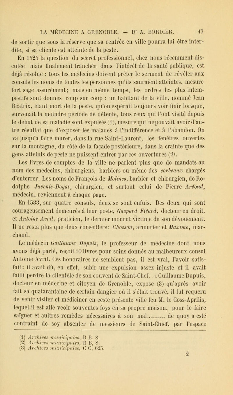 de sortir que sous la réserve que sa rentrée en ville pourra lui être inter- dite, si sa cliente est atteinte de la peste. En 1525 la question du secret professionnel, chez nous récemment dis- cutée mais finalement tranchée dans l'intérêt de la santé publique, est déjà résolue : tous les médecins doivent prêter le serment de révéler aux consuls les noms de toutes les personnes qu'ils sauraient atteintes, mesure fort sage assurément; mais en même temps, les ordres les plus intem- pestifs sont donnés coup sur coup : un habitant de la ville, nommé Jean Béatrix, étant mort de la peste, qu'on espérait toujours voir finir lorsque, survenait la moindre période de détente, tous ceux qui l'ont visité depuis le début de sa maladie sont expulsés (1), mesure qui ne pouvait avoir d'au- tre résultat que d'exposer les malades à l'indifférence et à l'abandon. On va jusqu'à faire murer, dans la rue Saint-Laurent, les fenêtres ouvertes sur la montagne, du côté de la façade postérieure, dans la crainte que des gens atteints de peste ne puissent entrer par ces ouvertures (2). Les livres de comptes de la ville ne parlent plus que de mandats au nom des médecins, chirurgiens, barbiers ou même des corbeaux chargés d'enterrer. Les noms de François de Molines, barbier et chirurgien, de Ro- dolphe Juvenis-Doyat, chirurgien, et surtout celui de Pierre Aréoud, médecin, reviennent à chaque page. En 1533, sur quatre consuls, deux se sont enfuis. Des deux qui sont courageusement demeurés à leur poste, Gaspard Fléard, docteur en droit, et Antoine Avril, praticien, le dernier mourut victime de son dévouement. Il ne resta plus que deux conseillers: CJwsson, armurier et Maxime, mar- chand. Le médecin Guillaume Dupuis, le professeur de médecine dont nous avons déjà parlé, reçoit 10 livres pour soins donnés au malheureux consul Antoine Avril. Ces honoraires ne semblent pas, il est vrai, l'avoir satis- fait: il avait dû, en effet, subir une expulsion assez injuste et il avait failli perdre la clientèle de son couvent de Saint-Chef. a Guillaume Dupuis, docteur en médecine et citoyen de Grenoble, expose (3) qu'après avoir fait sa quatarantaine de certain dangier où il s'était trouvé, il fut requeru de venir visiter et médiciner en ceste présente ville feu M. le Coss-Aprilis, lequel il est allé veoir souventes foys en sa propre maison, pour le faire saigner et aultres remèdes nécessaires à son mal de quoy a esté contraint de soy absenter de messieurs de Saint-Chief, par l'espace (1) Archives municipales, B B. 8. (2) Archives municipales, B B, 8.