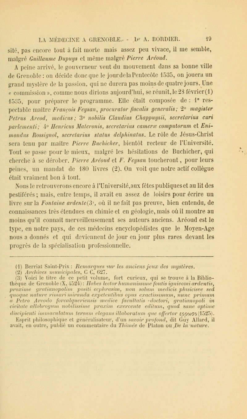 site, pas encore tout à fait morte mais assez peu vivace, il me semble, malgré Guillaume Dupuys et même malgré Pierre Aréoud. A peine arrivé, le gouverneur veut du mouvement dans sa bonne ville de Grenoble : on décide donc que le jour delà Pentecôte 1535, on jouera un grand mystère de la passion, qui ne durera pas moins de quatre jours. Une rr commission)), comme nous dirions aujourd'hui, se réunit,le-2S février(l) 1535, pour préparer le programme. Elle était composée de: 1° res- pectable maître François Feysan, prociirator fiscalis generalis; 2° magister Peints Areod, medieus ; 3° nobilis Claudius Chappuysii, secretarius curi parlementi; 4° Henricus Materonis, secretarius camerœ computorum et Eni- mondus Rossignol, secretarius status delphinatus. Le rôle de Jésus-Christ sera tenu par maître Pierre Buchicher, bientôt recteur de l'Université. Tout se passe pour le mieux, malgré les hésitations de Buchicher, qui cherche à se dérober. Pierre Aréoud et F. Feysan toucheront, pour leurs peines, un mandat de 180 livres (2). On voit que notre actif collègue était vraiment bon à tout. Nous le retrouverons encore à l'Université,aux fêtes publiques et au lit des pestiférés ; mais, entre temps, il avait eu assez de loisirs pour écrire un livre sur la Fontaine ardente(d>\ où il ne fait pas preuve, bien entendu, de connaissances très étendues en chimie et en géologie, mais où il montre au moins qu'il connaît merveilleusement ses auteurs anciens. Aréoud est le type, en notre pays, de ces médecins encyclopédistes que le Moyen-Age nous a donnés et qui deviennent de jour en jour plus rares devant les progrès de la spécialisation professionnelle. (1) Berriat Saint-Prix: Remarques sur les anciens jeux des mystères. (2) Archives municipales, G C, 627. (3) Voici le titre de ce petit volume, fort curieux, qui se trouve à la Biblio- thèque de Grenoble (X, 1524): Habes If et or humanissime fontis ignivomi avdentis, proxime gratianopolim positi ecphrasim, non solum medicis phisicisve sfâ quoque nature rimari miranda expetentibus opus exactissimum, nunc primum a Pt'tro Areodo forcalqueriensis medice facultatis doctori, gratianopoli in civitate allobrogum nobilissime praxim exercente edilum, quod sane optime discipienti immaculatum tersum elegans illaboratum que offertor epp&K7o(4525). Esprit philosophique et généralisateur, d'un savoir profond, dit Guy Allard, il avait, en outre, publié un commentaire du Thimée de Platon ou De la nature.