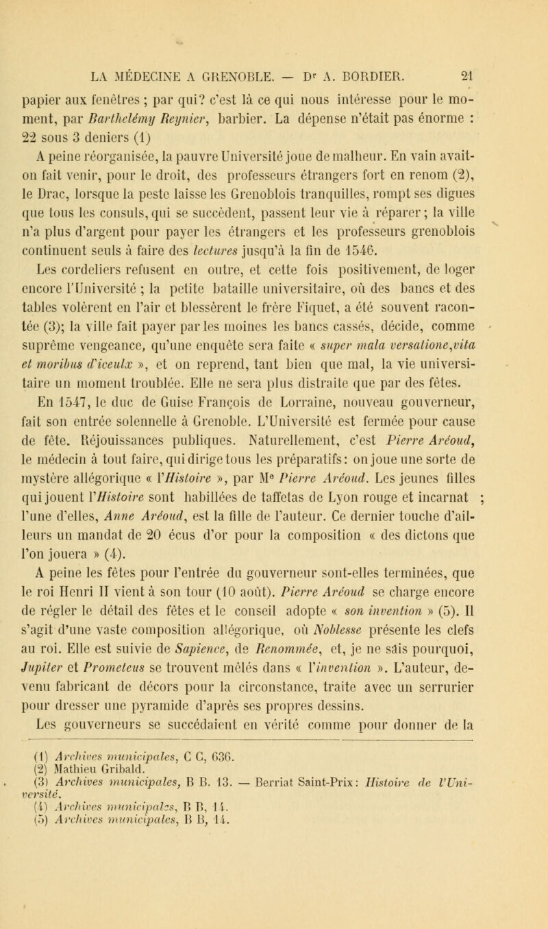 papier aux fenêtres ; par qui? c'est là ce qui nous intéresse pour le mo- ment, par Barthélémy Reynier, barbier. La dépense n'était pas énorme : 22 sous 3 deniers (1) A peine réorganisée, la pauvre Université joue de malheur. En vain avait- on fait venir, pour le droit, des professeurs étrangers fort en renom (2), le Drac, lorsque la peste laisse les Grenoblois tranquilles, rompt ses digues que tous les consuls, qui se succèdent, passent leur vie à réparer ; la ville n'a plus d'argent pour payer les étrangers et les professeurs grenoblois continuent seuls à faire des lectures jusqu'à la fin de 1546. Les cordeliers refusent en outre, et cette fois positivement, de loger encore l'Université ; la petite bataille universitaire, où des bancs et des tables volèrent en l'air et blessèrent le frère Fiquet, a été souvent racon- tée (3); la ville fait payer par les moines les bancs cassés, décide, comme suprême vengeance, qu'une enquête sera faite « super mala versatione,vita et moribus cTiceulx », et on reprend, tant bien que mal, la vie universi- taire un moment troublée. Elle ne sera plus distraite que par des fêtes. En 1547, le duc de Guise François de Lorraine, nouveau gouverneur, fait son entrée solennelle à Grenoble. L'Université est fermée pour cause de fête. Réjouissances publiques. Naturellement, c'est Pierre Aréoud, le médecin à tout faire, qui dirige tous les préparatifs: on joue une sorte de mystère allégorique « YHistoire », par M0 Pierre Aréoud. Les jeunes filles qui jouent Y Histoire sont habillées de taffetas de Lyon rouge et incarnat l'une d'elles, Anne Aréoud, est la fille de l'auteur. Ce dernier touche d'ail- leurs un mandat de 20 écus d'or pour la composition « des dictons que l'on jouera » (4). A peine les fêtes pour l'entrée du gouverneur sont-elles terminées, que le roi Henri II vient à son tour (10 août). Pierre Aréoud se charge encore de régler le détail des fêtes et le conseil adopte « son invention » (5). Il s'agit d'une vaste composition allégorique, où Noblesse présente les clefs au roi. Elle est suivie de Sapience, de Renommée, et, je ne sais pourquoi, Jupiter et Prometeus se trouvent mêlés dans « Y invention ». L'auteur, de- venu fabricant de décors pour la circonstance, traite avec un serrurier pour dresser une pyramide d'après ses propres dessins. Les gouverneurs se succédaient en vérité comme pour donner de la (1) Archives municipales. C C, 636. (2) Mathieu Gribald. (3) Archives municipales, B B. 13. — Berriat Saint-Prix: Histoire de l'Uni- versité. (4) Archives municipales, B B, 11.