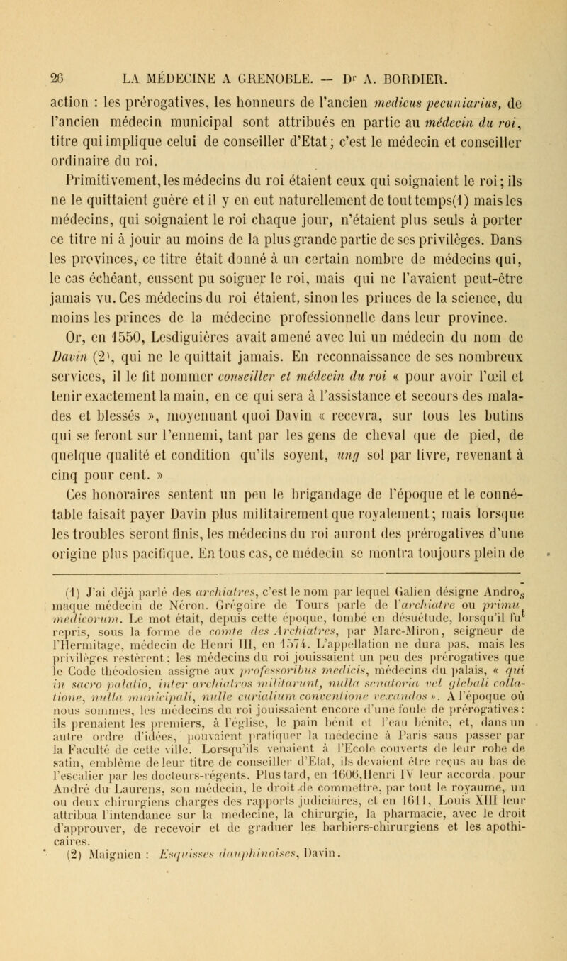 action : les prérogatives, les honneurs de l'ancien meilicus pecuniarius, de l'ancien médecin municipal sont attribués en partie au médecin du roi, titre qui implique celui de conseiller d'Etat; c'est le médecin et conseiller ordinaire du roi. Primitivement, les médecins du roi étaient ceux qui soignaient le roi; ils ne le quittaient guère et il y en eut naturellement de tout temps(l) mais les médecins, qui soignaient le roi chaque jour, n'étaient plus seuls à porter ce titre ni à jouir au moins de la plus grande partie de ses privilèges. Dans les provinces,- ce titre était donné à un certain nombre de médecins qui, le cas échéant, eussent pu soigner le roi, mais qui ne l'avaient peut-être jamais vu. Ces médecins du roi étaient, sinon les princes de la science, du moins les princes de la médecine professionnelle dans leur province. Or, en 1550, Lesdiguières avait amené avec lui un médecin du nom de Davin (2>, qui ne le quittait jamais. En reconnaissance de ses nombreux services, il le fit nommer conseille?* et médecin du roi « pour avoir l'œil et tenir exactement la main, en ce qui sera à l'assistance et secours des mala- des et blessés », moyennant quoi Davin « recevra, sur tous les butins qui se feront sur l'ennemi, tant par les gens de cheval que de pied, de quelque qualité et condition qu'ils soyent, ung sol par livre, revenant à cinq pour cent. » Ces honoraires sentent un peu le brigandage de l'époque et le conné- table faisait payer Davin plus militairement que royalement; mais lorsque les troubles seront finis, les médecins du roi auront des prérogatives d'une origine plus pacifique. En tous cas, ce médecin se montra toujours plein de (1) J'ai déjà parlé des archiatres, c'est le nom par lequel Galien désigne Andro6. niaque médecin de Néron. Grégoire de Tours parle de Yarchiatre ou primu medicorum. Le mot était, depuis cette époque, tombé en désuétude, lorsqu'il tir repris, sous la forme de comte des Archiatres, par Marc-Miron, seigneur de FHermitage, médecin de Henri III, en 1574. L'appellation ne dura pas, mais les privilèges restèrent ; les médecins du roi jouissaient un peu des prérogatives que le Code théodosien assigne aux professoribus ïnerficis, médecins du palais, « qui in sacro )>alalin, inter archiatros militai-uni, nulla senatoria vei glebali colla- tione, nulla municipali, nulle curialium conventione vexandos». A l'époque où nous sommes, les médecins du roi jouissaient encore d'une foule de prérogatives: ils prenaient les premiers, à l'église, le pain bénit et l'eau bénite, et, dans un autre ordre d'idées, pouvaient pratiquer la médecine à Paris sans passer par la Faculté de cette ville. Lorsqu'ils venaient à l'Ecole couverts de leur robe de satin, emblème de leur titre de conseiller d'Etat, ils devaient être reçus au bas de l'escalier par les docteurs-régents. Plus tard, en 160(3,Henri IV leur accorda, pour André du Laurens, son médecin, le droit de commettre, par tout le royaume, un ou deux chirurgiens charges des rapports judiciaires, et en 1(311, Louis XIII leur attribua l'intendance sur la médecine, la chirurgie, la pharmacie, avec le droit d'approuver, de recevoir et de graduer les barbiers-chirurgiens et les apothi- caires. (2) Maignicn : Esquisses dauphinoises, Davin.