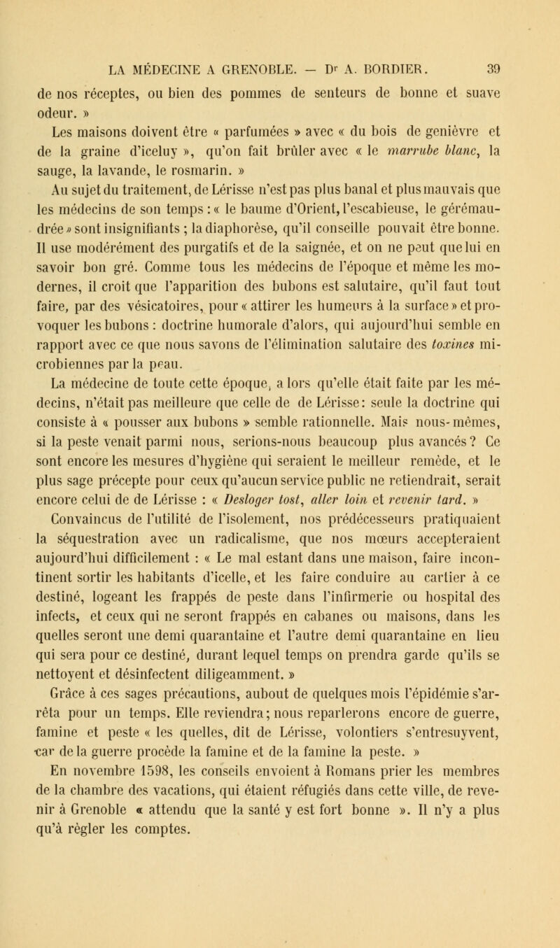 de nos réceptes, ou bien des pommes de senteurs de bonne et suave odeur. » Les maisons doivent être « parfumées » avec « du bois de genièvre et de la graine d'iceluy », qu'on fait brûler avec « le marrube blanc, la sauge, la lavande, le rosmarin. » Au sujet du traitement, de Lérisse n'est pas plus banal et plus mauvais que les médecins de son temps : « le baume d'Orient, l'escabieuse, le gérémau- drée » sont insignifiants ; la diaphorèse, qu'il conseille pouvait être bonne. Il use modérément des purgatifs et de la saignée, et on ne peut que lui en savoir bon gré. Comme tous les médecins de l'époque et même les mo- dernes, il croit que l'apparition des bubons est salutaire, qu'il faut tout faire, par des vésicatoires, pour « attirer les humeurs à la surface» et pro- voquer les bubons : doctrine humorale d'alors, qui aujourd'hui semble en rapport avec ce que nous savons de l'élimination salutaire des toxines mi- crobiennes parla peau. La médecine de toute cette époque, a lors qu'elle était faite par les mé- decins, n'était pas meilleure que celle de de Lérisse: seule la doctrine qui consiste à a pousser aux bubons » semble rationnelle. Mais nous-mêmes, si la peste venait parmi nous, serions-nous beaucoup plus avancés ? Ce sont encore les mesures d'hygiène qui seraient le meilleur remède, et le plus sage précepte pour ceux qu'aucun service public ne retiendrait, serait encore celui de de Lérisse : « Desloger tost, aller loin et revenir tard. » Convaincus de l'utilité de l'isolement, nos prédécesseurs pratiquaient la séquestration avec un radicalisme, que nos mœurs accepteraient aujourd'hui difficilement : « Le mal estant dans une maison, faire incon- tinent sortir les habitants d'icelie, et les faire conduire au cartier à ce destiné, logeant les frappés de peste dans l'infirmerie ou hospital des infects, et ceux qui ne seront frappés en cabanes ou maisons, dans les quelles seront une demi quarantaine et l'autre demi quarantaine en lieu qui sera pour ce destiné, durant lequel temps on prendra garde qu'ils se nettoyent et désinfectent diligeamment. » Grâce à ces sages précautions, aubout de quelques mois l'épidémie s'ar- rêta pour un temps. Elle reviendra; nous reparlerons encore de guerre, famine et peste « les quelles, dit de Lérisse, volontiers s'entresuyvent, •car de la guerre procède la famine et de la famine la peste. » En novembre 1598, les conseils envoient à Romans prier les membres de la chambre des vacations, qui étaient réfugiés dans cette ville, de reve- nir à Grenoble « attendu que la santé y est fort bonne ». Il n'y a plus qu'à régler les comptes.